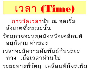 เวลา (Time)
การวัดเวลานับ ณ จุดเริ่ม
สังเกตซึ่งขณะนั้น
วัตถุอาจจะหยุดนิ่งหรือเคลื่อนที่
อยู่ก็ตาม ค่าของ
เวลาจะมีความสัมพันธ์กับระยะ
ทาง เมื่อเวลาผ่านไป
ระยะทางที่วัตถุ เคลื่อนที่ก็จะเพิ่ม
 