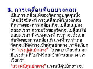 33.. การเคลื่อนที่แบบวงกลมการเคลื่อนที่แบบวงกลม
เป็นการเคลื่อนที่ของวัตถุรอบจุดๆหนึ่ง
โดยมีรัศมีคงที่ การเคลื่อนที่เป็นวงกลม
ทิศทางของการเคลื่อนที่จะเปลี่ยนแปลง
ตลอดเวลา ความเร็วของวัตถุจะเปลี่ยนไป
ตลอดเวลา ทิศของแรงที่กระทำาจะตั้งฉาก
กับทิศของการเคลื่อนที่ แรงที่กระทำาต่อ
วัตถุจะมีทิศทางเข้าสู่ศูนย์กลาง เราจึงเรียก
ว่า “แรงสู่ศูนย์กลาง” ในขณะเดียวกัน จะ
มีแรงต้านที่ไม่ให้วัตถุเข้าสู่ศูนย์กลาง เรา
เรียกว่า
“แรงหนีศูนย์กลาง” แรงหนีศูนย์กลางจะ
 