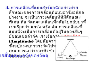 4. การเคลื่อนที่แบบฮาร์มอนิกอย่างง่าย
ลักษณะของการเคลื่อนที่แบบฮาร์มอนิกอ
ย่างง่าย จะเป็นการเคลื่อนที่ที่มีลักษณะ
พิเศษ คือ วัตถุจะเคลื่อนที่กลับไปกลับมาที่
เราเรียกว่า แกว่ง หรือ สั่น การเคลื่อนที่
แบบนี้จะเป็นการเคลื่อนที่อยู่ในช่วงสั้นๆ
มีขอบเขตจำากัด เราเรียกว่า แอมพลิจูด
(Amplitude) โดยนับจากตำาแหน่งสมดุล
ซึ่งอยู่ตรงจุดกลางวัดไปทางซ้ายหรือขวา
เช่น การแกว่งของชิงช้า หรือยานไวกิง
ในสวนสนุการสั่นและแกว่งของวัตถุ
 