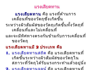แรงเสียดทาน
แรงเสียดทานแรงเสียดทาน คือ แรงที่ต้านการ
เคลื่อนที่ของวัตถุซึ่งเกิดขึ้น
ระหว่างผิวสัมผัสของวัตถุเกิดขึ้นทั้งวัตถุที่
เคลื่อนที่และไม่เคลื่อนที่
และจะมีทิศทางตรงกันข้ามกับการเคลื่อนที่
ของวัตถุ        
แรงเสียดทานมีแรงเสียดทานมี 22 ประเภท คือประเภท คือ
1. แรงเสียดทานสถิต คือ แรงเสียดทานที่
เกิดขึ้นระหว่างผิวสัมผัสของวัตถุใน
สภาวะที่วัตถุได้รับแรงกระทำาแล้วอยู่นิ่ง
 
