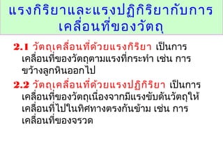 แรงกิริยาและแรงปฏิกิริยากับการ
เคลื่อนที่ของวัตถุ
2.1 วัตถุเคลื่อนที่ด้วยแรงกิริยา เป็นการ
เคลื่อนที่ของวัตถุตามแรงที่กระทำา เช่น การ
ขว้างลูกหินออกไป
2.2 วัตถุเคลื่อนที่ด้วยแรงปฏิกิริยา เป็นการ
เคลื่อนที่ของวัตถุเนื่องจากมีแรงขับดันวัตถุให้
เคลื่อนที่ไปในทิศทางตรงกันข้าม เช่น การ
เคลื่อนที่ของจรวด
 