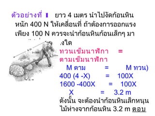  ตัวอย่างที่ 1   ยาว 4 เมตร นำาไปงัดก้อนหิน
หนัก 400 N ให้เคลื่อนที่ ถ้าต้องการออกแรง
เพียง 100 N ควรจะนำาก้อนหินก้อนเล็กๆ มา
หนุนไม้ที่ตำาแหน่งใด
ทวนเข็มนาฬิกา   =
ตามเข็มนาฬิกา
   M ตาม       =         M ทวน)
400 (4 -X)        =   100X
1600 -400X       =  100X
     X             =     3.2 m
ดังนั้น จะต้องนำาก้อนหินเล็กหนุน
ไม้ห่างจากก้อนหิน 3.2 m ตอบ
 