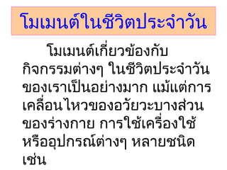 โมเมนต์ในชีวิตประจำาวัน
         โมเมนต์เกี่ยวข้องกับ
กิจกรรมต่างๆ ในชีวิตประจำาวัน
ของเราเป็นอย่างมาก แม้แต่การ
เคลื่อนไหวของอวัยวะบางส่วน
ของร่างกาย การใช้เครื่องใช้
หรืออุปกรณ์ต่างๆ หลายชนิด
เช่น
 
