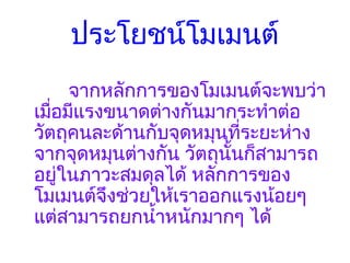 ประโยชน์โมเมนต์
        จากหลักการของโมเมนต์จะพบว่า
เมื่อมีแรงขนาดต่างกันมากระทำาต่อ
วัตถุคนละด้านกับจุดหมุนที่ระยะห่าง
จากจุดหมุนต่างกัน วัตถุนั้นก็สามารถ
อยู่ในภาวะสมดุลได้ หลักการของ
โมเมนต์จึงช่วยให้เราออกแรงน้อยๆ
แต่สามารถยกนำ้าหนักมากๆ ได้
 