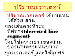 ปริมาณเวกเตอร์
                ปริมาณเวกเตอร์ เขียนแทน
ได้ด้วย ส่วน
ของเส้นตรงที่ระบุ
ทิศทาง(derected line
segment)
โดยใช้ความยาวของส่วน
ของเส้นตรงแทนขนาด
ของเวกเตอร์ และใช้ลูกศร
 