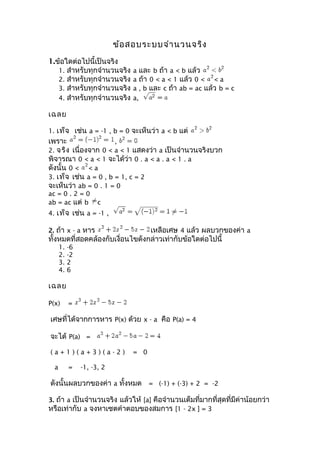 ข้อสอบระบบจำำนวนจริง
1.ข้อใดต่อไปนี้เป็นจริง
1. สำำหรับทุกจำำนวนจริง a และ b ถ้ำ a < b แล้ว
2. สำำหรับทุกจำำนวนจริง a ถ้ำ 0 < a < 1 แล้ว 0 < < a
3. สำำหรับทุกจำำนวนจริง a , b และ c ถ้ำ ab = ac แล้ว b = c
4. สำำหรับทุกจำำนวนจริง a,
เฉลย
1. เท็จ เช่น a = -1 , b = 0 จะเห็นว่ำ a < b แต่
เพรำะ ,
2. จริง เนื่องจำก 0 < a < 1 แสดงว่ำ a เป็นจำำนวนจริงบวก
พิจำรณำ 0 < a < 1 จะได้ว่ำ 0 . a < a . a < 1 . a
ดังนั้น 0 < < a
3. เท็จ เช่น a = 0 , b = 1, c = 2
จะเห็นว่ำ ab = 0 . 1 = 0
ac = 0 . 2 = 0
ab = ac แต่ b c
4. เท็จ เช่น a = -1 ,
2. ถ้ำ x - a หำร เหลือเศษ 4 แล้ว ผลบวกของค่ำ a
ทั้งหมดที่สอดคล้องกับเงื่อนไขดังกล่ำวเท่ำกับข้อใดต่อไปนี้
1. -6
2. -2
3. 2
4. 6
เฉลย
P(x) =
เศษที่ได้จำกกำรหำร P(x) ด้วย x - a คือ P(a) = 4
จะได้ P(a) =
( a + 1 ) ( a + 3 ) ( a - 2 ) = 0
a = -1, -3, 2
ดังนั้นผลบวกของค่ำ a ทั้งหมด = (-1) + (-3) + 2 = -2
3. ถ้ำ a เป็นจำำนวนจริง แล้วให้ [a] คือจำำนวนเต็มที่มำกที่สุดที่มีค่ำน้อยกว่ำ
หรือเท่ำกับ a จงหำเซตคำำตอบของสมกำร [1 - 2x ] = 3
 