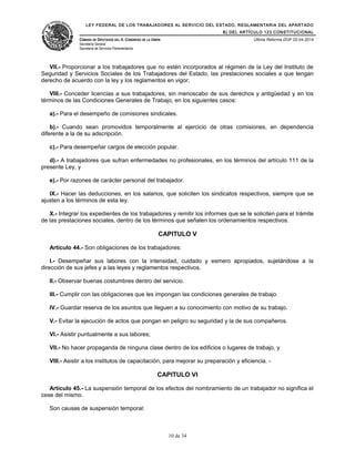 LEY FEDERAL DE LOS TRABAJADORES AL SERVICIO DEL ESTADO, REGLAMENTARIA DEL APARTADO
B) DEL ARTÍCULO 123 CONSTITUCIONAL
CÁMARA DE DIPUTADOS DEL H. CONGRESO DE LA UNIÓN
Secretaría General
Secretaría de Servicios Parlamentarios
Última Reforma DOF 02-04-2014
VII.- Proporcionar a los trabajadores que no estén incorporados al régimen de la Ley del Instituto de
Seguridad y Servicios Sociales de los Trabajadores del Estado, las prestaciones sociales a que tengan
derecho de acuerdo con la ley y los reglamentos en vigor;
VIII.- Conceder licencias a sus trabajadores, sin menoscabo de sus derechos y antigüedad y en los
términos de las Condiciones Generales de Trabajo, en los siguientes casos:
a).- Para el desempeño de comisiones sindicales.
b).- Cuando sean promovidos temporalmente al ejercicio de otras comisiones, en dependencia
diferente a la de su adscripción.
c).- Para desempeñar cargos de elección popular.
d).- A trabajadores que sufran enfermedades no profesionales, en los términos del artículo 111 de la
presente Ley, y
e).- Por razones de carácter personal del trabajador.
IX.- Hacer las deducciones, en los salarios, que soliciten los sindicatos respectivos, siempre que se
ajusten a los términos de esta ley.
X.- Integrar los expedientes de los trabajadores y remitir los informes que se le soliciten para el trámite
de las prestaciones sociales, dentro de los términos que señalen los ordenamientos respectivos.
CAPITULO V
Artículo 44.- Son obligaciones de los trabajadores:
I.- Desempeñar sus labores con la intensidad, cuidado y esmero apropiados, sujetándose a la
dirección de sus jefes y a las leyes y reglamentos respectivos.
II.- Observar buenas costumbres dentro del servicio.
III.- Cumplir con las obligaciones que les impongan las condiciones generales de trabajo.
IV.- Guardar reserva de los asuntos que lleguen a su conocimiento con motivo de su trabajo.
V.- Evitar la ejecución de actos que pongan en peligro su seguridad y la de sus compañeros.
VI.- Asistir puntualmente a sus labores;
VII.- No hacer propaganda de ninguna clase dentro de los edificios o lugares de trabajo, y
VIII.- Asistir a los institutos de capacitación, para mejorar su preparación y eficiencia. -
CAPITULO VI
Artículo 45.- La suspensión temporal de los efectos del nombramiento de un trabajador no significa el
cese del mismo.
Son causas de suspensión temporal:
10 de 34
 