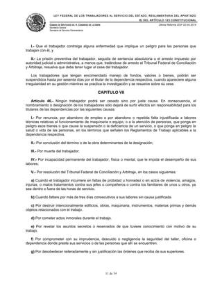 LEY FEDERAL DE LOS TRABAJADORES AL SERVICIO DEL ESTADO, REGLAMENTARIA DEL APARTADO
B) DEL ARTÍCULO 123 CONSTITUCIONAL
CÁMARA DE DIPUTADOS DEL H. CONGRESO DE LA UNIÓN
Secretaría General
Secretaría de Servicios Parlamentarios
Última Reforma DOF 02-04-2014
I.- Que el trabajador contraiga alguna enfermedad que implique un peligro para las personas que
trabajan con él, y
II.- La prisión preventiva del trabajador, seguida de sentencia absolutoria o el arresto impuesto por
autoridad judicial o administrativa, a menos que, tratándose de arresto el Tribunal Federal de Conciliación
y Arbitraje, resuelva que debe tener lugar el cese del trabajador.
Los trabajadores que tengan encomendado manejo de fondos, valores o bienes, podrán ser
suspendidos hasta por sesenta días por el titular de la dependencia respectiva, cuando apareciere alguna
irregularidad en su gestión mientras se practica la investigación y se resuelve sobre su cese.
CAPITULO VII
Artículo 46.- Ningún trabajador podrá ser cesado sino por justa causa. En consecuencia, el
nombramiento o designación de los trabajadores sólo dejará de surtir efectos sin responsabilidad para los
titulares de las dependencias por las siguientes causas:
I.- Por renuncia, por abandono de empleo o por abandono o repetida falta injustificada a labores
técnicas relativas al funcionamiento de maquinaria o equipo, o a la atención de personas, que ponga en
peligro esos bienes o que cause la suspensión o la deficiencia de un servicio, o que ponga en peligro la
salud o vida de las personas, en los términos que señalen los Reglamentos de Trabajo aplicables a la
dependencia respectiva.
II.- Por conclusión del término o de la obra determinantes de la designación;
III.- Por muerte del trabajador;
IV.- Por incapacidad permanente del trabajador, física o mental, que le impida el desempeño de sus
labores;
V.- Por resolución del Tribunal Federal de Conciliación y Arbitraje, en los casos siguientes:
a) Cuando el trabajador incurriere en faltas de probidad u honradez o en actos de violencia, amagos,
injurias, o malos tratamientos contra sus jefes o compañeros o contra los familiares de unos u otros, ya
sea dentro o fuera de las horas de servicio.
b) Cuando faltare por más de tres días consecutivos a sus labores sin causa justificada.
c) Por destruir intencionalmente edificios, obras, maquinaria, instrumentos, materias primas y demás
objetos relacionados con el trabajo.
d) Por cometer actos inmorales durante el trabajo.
e) Por revelar los asuntos secretos o reservados de que tuviere conocimiento con motivo de su
trabajo.
f) Por comprometer con su imprudencia, descuido o negligencia la seguridad del taller, oficina o
dependencia donde preste sus servicios o de las personas que allí se encuentren.
g) Por desobedecer reiteradamente y sin justificación las órdenes que reciba de sus superiores.
11 de 34
 