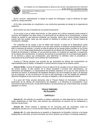 LEY FEDERAL DE LOS TRABAJADORES AL SERVICIO DEL ESTADO, REGLAMENTARIA DEL APARTADO
B) DEL ARTÍCULO 123 CONSTITUCIONAL
CÁMARA DE DIPUTADOS DEL H. CONGRESO DE LA UNIÓN
Secretaría General
Secretaría de Servicios Parlamentarios
Última Reforma DOF 02-04-2014
h) Por concurrir, habitualmente, al trabajo en estado de embriaguez o bajo la influencia de algún
narcótico o droga enervante.
i) Por falta comprobada de cumplimiento a las condiciones generales de trabajo de la dependencia
respectiva.
j) Por prisión que sea el resultado de una sentencia ejecutoria.
En los casos a que se refiere esta fracción, el Jefe superior de la oficina respectiva podrá ordenar la
remoción del trabajador que diere motivo a la terminación de los efectos de su nombramiento, a oficina
distinta de aquella en que estuviere prestando sus servicios, dentro de la misma Entidad Federativa
cuando esto sea posible, hasta que sea resuelto en definitiva el conflicto por el Tribunal Federal de
Conciliación y Arbitraje.
Por cualquiera de las causas a que se refiere esta fracción, el titular de la Dependencia podrá
suspender los efectos del nombramiento si con ello está conforme el Sindicato correspondiente; pero si
este no estuviere de acuerdo, y cuando se trate de alguna de las causas graves previstas en los incisos
a), c), e), y h), el Titular podrá demandar la conclusión de los efectos del nombramiento, ante el Tribunal
Federal de Conciliación y Arbitraje, el cual proveerá de plano, en incidente por separado, la suspensión
de los efectos del nombramiento, sin perjuicio de continuar el procedimiento en lo principal hasta agotarlo
en los términos y plazos que correspondan, para determinar en definitiva sobre la procedencia o
improcedencia de la terminación de los efectos del nombramiento.
Cuando el Tribunal resuelva que procede dar por terminados los efectos del nombramiento sin
responsabilidad para el Estado, el trabajador no tendrá derecho al pago de los salarios caídos.
Artículo 46 Bis.- Cuando el trabajador incurra en alguna de las causales a que se refiere la fracción V
del artículo anterior, el jefe superior de la oficina procederá a levantar acta administrativa, con
intervención del trabajador y un representante del Sindicato respectivo, en la que con toda precisión se
asentarán los hechos, la declaración del trabajador afectado y las de los testigos de cargo y de descargo
que se propongan, la que se firmará por los que en ella intervengan y por dos testigos de asistencia,
debiendo entregarse en ese mismo acto, una copia al trabajador y otra al representante sindical.
Si a juicio del Titular procede demandar ante el Tribunal Federal de Conciliación y Arbitraje la
terminación de los efectos del nombramiento del trabajador, a la demanda se acompañarán, como
instrumentos base de la acción, el acta administrativa y los documentos que, al formularse ésta, se hayan
agregado a la misma.
TITULO TERCERO
Del Escalafón
CAPITULO I
Artículo 47.- Se entiende por escalafón el sistema organizado en cada dependencia conforme a las
bases establecidas en este título, para efectuar las promociones de ascenso de los trabajadores y
autorizar las permutas.
Artículo 48.- Tienen derecho a participar en los concursos para ser ascendidos, todos los
trabajadores de base con un mínimo de seis meses en la plaza del grado inmediato inferior.
Artículo 49.- En cada dependencia se expedirá un Reglamento de Escalafón conforme a las bases
establecidas en este título, el cual se formulará, de común acuerdo, por el titular y el sindicato respectivo.
12 de 34
 