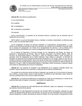 LEY FEDERAL DE LOS TRABAJADORES AL SERVICIO DEL ESTADO, REGLAMENTARIA DEL APARTADO
B) DEL ARTÍCULO 123 CONSTITUCIONAL
CÁMARA DE DIPUTADOS DEL H. CONGRESO DE LA UNIÓN
Secretaría General
Secretaría de Servicios Parlamentarios
Última Reforma DOF 02-04-2014
Artículo 50.- Son factores escalafonarios
I.- Los conocimientos.
II.- La aptitud.
III.- La antigüedad, y
IV.- La disciplina y puntualidad.
Se entiende:
a) Por conocimientos: La posesión de los principios teóricos y prácticos que se requieren para el
desempeño de una plaza.
b) Por aptitud: La suma de facultades físicas y mentales, la iniciativa, laboriosidad y la eficiencia para
llevar a cabo una actividad determinada.
c) Por antigüedad: El tiempo de servicios prestados a la dependencia correspondiente, o a otra
distinta cuyas relaciones laborales se rijan por la presente Ley, siempre que el trabajador haya sido sujeto
de un proceso de reasignación con motivo de la reorganización de servicios, o de los efectos de la
desconcentración administrativa aun cuando la reasignación tuviere lugar por voluntad del trabajador.
En el Instituto de Seguridad y Servicios Sociales de los Trabajadores del Estado, las plazas de
Directores y Subdirectores de Clínicas, Jefes de División Quirúrgica y de División Médica; Jefes de
Servicios de Especialidad Médica y Quirúrgica y Jefes de Laboratorio Médico, serán ocupadas por
oposición entre los trabajadores de la misma Institución. Para calificar la oposición, la Comisión de
Escalafón se asesorará de las Academias Nacionales de Medicina y de Cirugía, según el caso, las que
rendirán el dictamen correspondiente, mismo que servirá de base para la designación. En el caso de que
las Academias mencionadas declaren desierto el concurso para ocupar las plazas de Jefes de División de
Medicina y Cirugía y Jefes de Especialidad Médica y Quirúrgica, podrá convocarse a oposición abierta
entre todos los especialistas de la rama en la República.
Artículo 51.- Las vacantes se otorgarán a los trabajadores de la categoría inmediata inferior que
acrediten mejores derechos en la valoración y calificación de los factores escalafonarios.
En igualdad de condiciones tendrá prioridad el trabajador que acredite ser la única fuente de ingresos
de su familia y cuando existan varios en esta situación, se preferirá al que demuestre mayor tiempo de
servicios prestados dentro de la misma unidad burocrática.
Artículo 52.- Los factores escalafonarios se calificarán por medio de los tabuladores o a través de los
sistemas adecuados de registro y evaluación que señalen los reglamentos.
CAPITULO II
Artículo 53.- El personal de cada dependencia será clasificado, según sus categorías, en los grupos
que señala el artículo 20 de esta ley.
Artículo 54.- En cada dependencia funcionará una Comisión Mixta de Escalafón, integrada con igual
número de representantes del titular y del sindicato, de acuerdo con las necesidades de la misma Unidad,
quienes designarán un árbitro que decida los casos de empate. Si no hay acuerdo, la designación la hará
13 de 34
 