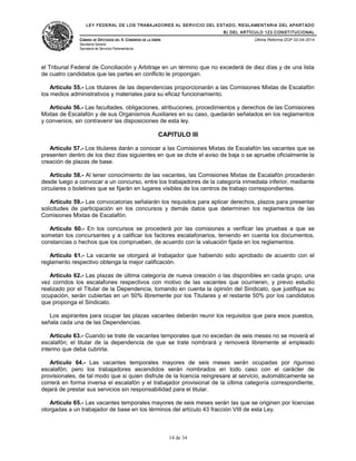 LEY FEDERAL DE LOS TRABAJADORES AL SERVICIO DEL ESTADO, REGLAMENTARIA DEL APARTADO
B) DEL ARTÍCULO 123 CONSTITUCIONAL
CÁMARA DE DIPUTADOS DEL H. CONGRESO DE LA UNIÓN
Secretaría General
Secretaría de Servicios Parlamentarios
Última Reforma DOF 02-04-2014
el Tribunal Federal de Conciliación y Arbitraje en un término que no excederá de diez días y de una lista
de cuatro candidatos que las partes en conflicto le propongan.
Artículo 55.- Los titulares de las dependencias proporcionarán a las Comisiones Mixtas de Escalafón
los medios administrativos y materiales para su eficaz funcionamiento.
Artículo 56.- Las facultades, obligaciones, atribuciones, procedimientos y derechos de las Comisiones
Mixtas de Escalafón y de sus Organismos Auxiliares en su caso, quedarán señalados en los reglamentos
y convenios, sin contravenir las disposiciones de esta ley.
CAPITULO III
Artículo 57.- Los titulares darán a conocer a las Comisiones Mixtas de Escalafón las vacantes que se
presenten dentro de los diez días siguientes en que se dicte el aviso de baja o se apruebe oficialmente la
creación de plazas de base.
Artículo 58.- Al tener conocimiento de las vacantes, las Comisiones Mixtas de Escalafón procederán
desde luego a convocar a un concurso, entre los trabajadores de la categoría inmediata inferior, mediante
circulares o boletines que se fijarán en lugares visibles de los centros de trabajo correspondientes.
Artículo 59.- Las convocatorias señalarán los requisitos para aplicar derechos, plazos para presentar
solicitudes de participación en los concursos y demás datos que determinen los reglamentos de las
Comisiones Mixtas de Escalafón.
Artículo 60.- En los concursos se procederá por las comisiones a verificar las pruebas a que se
sometan los concursantes y a calificar los factores escalafonarios, teniendo en cuenta los documentos,
constancias o hechos que los comprueben, de acuerdo con la valuación fijada en los reglamentos.
Artículo 61.- La vacante se otorgará al trabajador que habiendo sido aprobado de acuerdo con el
reglamento respectivo obtenga la mejor calificación.
Artículo 62.- Las plazas de última categoría de nueva creación o las disponibles en cada grupo, una
vez corridos los escalafones respectivos con motivo de las vacantes que ocurrieren, y previo estudio
realizado por el Titular de la Dependencia, tomando en cuenta la opinión del Sindicato, que justifique su
ocupación, serán cubiertas en un 50% libremente por los Titulares y el restante 50% por los candidatos
que proponga el Sindicato.
Los aspirantes para ocupar las plazas vacantes deberán reunir los requisitos que para esos puestos,
señala cada una de las Dependencias.
Artículo 63.- Cuando se trate de vacantes temporales que no excedan de seis meses no se moverá el
escalafón; el titular de la dependencia de que se trate nombrará y removerá libremente al empleado
interino que deba cubrirla.
Artículo 64.- Las vacantes temporales mayores de seis meses serán ocupadas por riguroso
escalafón; pero los trabajadores ascendidos serán nombrados en todo caso con el carácter de
provisionales, de tal modo que si quien disfrute de la licencia reingresare al servicio, automáticamente se
correrá en forma inversa el escalafón y el trabajador provisional de la última categoría correspondiente,
dejará de prestar sus servicios sin responsabilidad para el titular.
Artículo 65.- Las vacantes temporales mayores de seis meses serán las que se originen por licencias
otorgadas a un trabajador de base en los términos del artículo 43 fracción VIII de esta Ley.
14 de 34
 