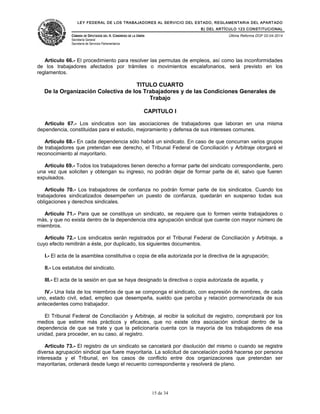LEY FEDERAL DE LOS TRABAJADORES AL SERVICIO DEL ESTADO, REGLAMENTARIA DEL APARTADO
B) DEL ARTÍCULO 123 CONSTITUCIONAL
CÁMARA DE DIPUTADOS DEL H. CONGRESO DE LA UNIÓN
Secretaría General
Secretaría de Servicios Parlamentarios
Última Reforma DOF 02-04-2014
Artículo 66.- El procedimiento para resolver las permutas de empleos, así como las inconformidades
de los trabajadores afectados por trámites o movimientos escalafonarios, será previsto en los
reglamentos.
TITULO CUARTO
De la Organización Colectiva de los Trabajadores y de las Condiciones Generales de
Trabajo
CAPITULO I
Artículo 67.- Los sindicatos son las asociaciones de trabajadores que laboran en una misma
dependencia, constituidas para el estudio, mejoramiento y defensa de sus intereses comunes.
Artículo 68.- En cada dependencia sólo habrá un sindicato. En caso de que concurran varios grupos
de trabajadores que pretendan ese derecho, el Tribunal Federal de Conciliación y Arbitraje otorgará el
reconocimiento al mayoritario.
Artículo 69.- Todos los trabajadores tienen derecho a formar parte del sindicato correspondiente, pero
una vez que soliciten y obtengan su ingreso, no podrán dejar de formar parte de él, salvo que fueren
expulsados.
Artículo 70.- Los trabajadores de confianza no podrán formar parte de los sindicatos. Cuando los
trabajadores sindicalizados desempeñen un puesto de confianza, quedarán en suspenso todas sus
obligaciones y derechos sindicales.
Artículo 71.- Para que se constituya un sindicato, se requiere que lo formen veinte trabajadores o
más, y que no exista dentro de la dependencia otra agrupación sindical que cuente con mayor número de
miembros.
Artículo 72.- Los sindicatos serán registrados por el Tribunal Federal de Conciliación y Arbitraje, a
cuyo efecto remitirán a éste, por duplicado, los siguientes documentos.
I.- El acta de la asamblea constitutiva o copia de ella autorizada por la directiva de la agrupación;
II.- Los estatutos del sindicato.
III.- El acta de la sesión en que se haya designado la directiva o copia autorizada de aquella, y
IV.- Una lista de los miembros de que se componga el sindicato, con expresión de nombres, de cada
uno, estado civil, edad, empleo que desempeña, sueldo que perciba y relación pormenorizada de sus
antecedentes como trabajador.
El Tribunal Federal de Conciliación y Arbitraje, al recibir la solicitud de registro, comprobará por los
medios que estime más prácticos y eficaces, que no existe otra asociación sindical dentro de la
dependencia de que se trate y que la peticionaria cuenta con la mayoría de los trabajadores de esa
unidad, para proceder, en su caso, al registro.
Artículo 73.- El registro de un sindicato se cancelará por disolución del mismo o cuando se registre
diversa agrupación sindical que fuere mayoritaria. La solicitud de cancelación podrá hacerse por persona
interesada y el Tribunal, en los casos de conflicto entre dos organizaciones que pretendan ser
mayoritarias, ordenará desde luego el recuento correspondiente y resolverá de plano.
15 de 34
 