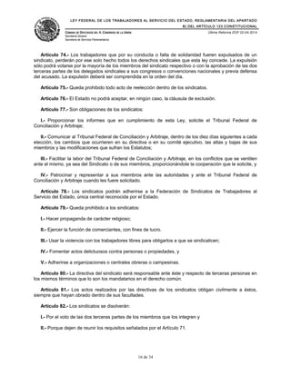 LEY FEDERAL DE LOS TRABAJADORES AL SERVICIO DEL ESTADO, REGLAMENTARIA DEL APARTADO
B) DEL ARTÍCULO 123 CONSTITUCIONAL
CÁMARA DE DIPUTADOS DEL H. CONGRESO DE LA UNIÓN
Secretaría General
Secretaría de Servicios Parlamentarios
Última Reforma DOF 02-04-2014
Artículo 74.- Los trabajadores que por su conducta o falta de solidaridad fueren expulsados de un
sindicato, perderán por ese solo hecho todos los derechos sindicales que esta ley concede. La expulsión
sólo podrá votarse por la mayoría de los miembros del sindicato respectivo o con la aprobación de las dos
terceras partes de los delegados sindicales a sus congresos o convenciones nacionales y previa defensa
del acusado. La expulsión deberá ser comprendida en la orden del día.
Artículo 75.- Queda prohibido todo acto de reelección dentro de los sindicatos.
Artículo 76.- El Estado no podrá aceptar, en ningún caso, la cláusula de exclusión.
Artículo 77.- Son obligaciones de los sindicatos:
I.- Proporcionar los informes que en cumplimiento de esta Ley, solicite el Tribunal Federal de
Conciliación y Arbitraje;
II.- Comunicar al Tribunal Federal de Conciliación y Arbitraje, dentro de los diez días siguientes a cada
elección, los cambios que ocurrieren en su directiva o en su comité ejecutivo, las altas y bajas de sus
miembros y las modificaciones que sufran los Estatutos;
III.- Facilitar la labor del Tribunal Federal de Conciliación y Arbitraje, en los conflictos que se ventilen
ante el mismo, ya sea del Sindicato o de sus miembros, proporcionándole la cooperación que le solicite, y
IV.- Patrocinar y representar a sus miembros ante las autoridades y ante el Tribunal Federal de
Conciliación y Arbitraje cuando les fuere solicitado.
Artículo 78.- Los sindicatos podrán adherirse a la Federación de Sindicatos de Trabajadores al
Servicio del Estado, única central reconocida por el Estado.
Artículo 79.- Queda prohibido a los sindicatos:
I.- Hacer propaganda de carácter religioso;
II.- Ejercer la función de comerciantes, con fines de lucro.
III.- Usar la violencia con los trabajadores libres para obligarlos a que se sindicalicen;
IV.- Fomentar actos delictuosos contra personas o propiedades, y
V.- Adherirse a organizaciones o centrales obreras o campesinas.
Artículo 80.- La directiva del sindicato será responsable ante éste y respecto de terceras personas en
los mismos términos que lo son los mandatarios en el derecho común.
Artículo 81.- Los actos realizados por las directivas de los sindicatos obligan civilmente a éstos,
siempre que hayan obrado dentro de sus facultades.
Artículo 82.- Los sindicatos se disolverán:
I.- Por el voto de las dos terceras partes de los miembros que los integren y
II.- Porque dejen de reunir los requisitos señalados por el Artículo 71.
16 de 34
 