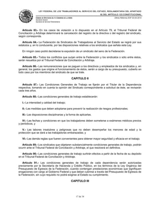 LEY FEDERAL DE LOS TRABAJADORES AL SERVICIO DEL ESTADO, REGLAMENTARIA DEL APARTADO
B) DEL ARTÍCULO 123 CONSTITUCIONAL
CÁMARA DE DIPUTADOS DEL H. CONGRESO DE LA UNIÓN
Secretaría General
Secretaría de Servicios Parlamentarios
Última Reforma DOF 02-04-2014
Artículo 83.- En los casos de violación a lo dispuesto en el Artículo 79, el Tribunal Federal de
Conciliación y Arbitraje determinará la cancelación del registro de la directiva o del registro del sindicato,
según corresponda.
Artículo 84.- La Federación de Sindicatos de Trabajadores al Servicio del Estado se regirá por sus
estatutos y, en lo conducente, por las disposiciones relativas a los sindicatos que señala esta Ley.
En ningún caso podrá decretarse la expulsión de un sindicato del seno de la Federación.
Artículo 85.- Todos los conflictos que surjan entre la Federación y los sindicatos o sólo entre éstos,
serán resueltos por el Tribunal Federal de Conciliación y Arbitraje.
Artículo 86.- Las remuneraciones que se paguen a los directivos y empleados de los sindicatos y, en
general, los gastos que origine el funcionamiento de éstos, serán a cargo de su presupuesto, cubierto en
todo caso por los miembros del sindicato de que se trate.
CAPITULO II
Artículo 87.- Las Condiciones Generales de Trabajo se fijarán por el Titular de la Dependencia
respectiva, tomando en cuenta la opinión del Sindicato correspondiente a solicitud de éste, se revisarán
cada tres años.
Artículo 88.- Las condiciones generales de trabajo establecerán:
I.- La intensidad y calidad del trabajo;
II.- Las medidas que deben adoptarse para prevenir la realización de riesgos profesionales;
III.- Las disposiciones disciplinarias y la forma de aplicarlas.
IV.- Las fechas y condiciones en que los trabajadores deben someterse a exámenes médicos previos
y periódicos, y
V.- Las labores insalubres y peligrosas que no deben desempeñar los menores de edad y la
protección que se dará a las trabajadoras embarazadas; y
VI.- Las demás reglas que fueren convenientes para obtener mayor seguridad y eficacia en el trabajo.
Artículo 89.- Los sindicatos que objetaren substancialmente condiciones generales de trabajo, podrán
ocurrir ante el Tribunal Federal de Conciliación y Arbitraje, el que resolverá en definitiva.
Artículo 90.- Las condiciones generales de trabajo surtirán efectos a partir de la fecha de su depósito
en el Tribunal Federal de Conciliación y Arbitraje.
Artículo 91.- Las condiciones generales de trabajo de cada dependencia serán autorizadas
previamente por la Secretaría de Hacienda y Crédito Público, en los términos de la Ley Orgánica del
Presupuesto de Egresos de la Federación, cuando contengan prestaciones económicas que signifiquen
erogaciones con cargo al Gobierno Federal y que deban cubrirse a través del Presupuesto de Egresos de
la Federación, sin cuyo requisito no podrá exigirse al Estado su cumplimiento.
CAPITULO III
17 de 34
 