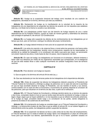 LEY FEDERAL DE LOS TRABAJADORES AL SERVICIO DEL ESTADO, REGLAMENTARIA DEL APARTADO
B) DEL ARTÍCULO 123 CONSTITUCIONAL
CÁMARA DE DIPUTADOS DEL H. CONGRESO DE LA UNIÓN
Secretaría General
Secretaría de Servicios Parlamentarios
Última Reforma DOF 02-04-2014
Artículo 92.- Huelga es la suspensión temporal del trabajo como resultado de una coalición de
trabajadores, decretada en la forma y términos que esta Ley establece.
Artículo 93.- Declaración de huelga es la manifestación de la voluntad de la mayoría de los
trabajadores de una dependencia de suspender las labores de acuerdo con los requisitos que establece
esta Ley, si el titular de la misma no accede a sus demandas.
Artículo 94.- Los trabajadores podrán hacer uso del derecho de huelga respecto de una o varias
dependencias de los Poderes Públicos, cuando se violen de manera general y sistemática los derechos
que consagra el apartado B, del artículo 123 Constitucional.
Artículo 95.- La huelga sólo suspende los efectos de los nombramientos de los trabajadores por el
tiempo que dure, pero sin terminar o extinguir los efectos del propio nombramiento.
Artículo 96.- La huelga deberá limitarse al mero acto de la suspensión del trabajo.
Artículo 97.- Los actos de coacción o de violencia física o moral sobre las personas o de fuerza sobre
las cosas cometidos por los huelguistas, tendrán como consecuencia, respecto de los responsables, la
pérdida de su calidad de trabajador; si no constituyen otro delito cuya pena sea mayor, se sancionarán
con prisión hasta de dos años y multa hasta de diez mil pesos, más la reparación del daño.
Artículo 98.- En caso de huelga, los trabajadores con funciones en el extranjero, deberán limitarse a
hacer valer sus derechos por medio de los organismos nacionales que correspondan; en la inteligencia
de que les está vedado llevar a cabo cualquier movimiento de carácter huelguístico fuera del territorio
nacional.
CAPITULO IV
Artículo 99.- Para declarar una huelga se requiere:
I.- Que se ajuste a los términos del artículo 94 de esta Ley, y
II.- Que sea declarada por las dos terceras partes de los trabajadores de la dependencia afectada.
Artículo 100.- Antes de suspender las labores los trabajadores deberán presentar al Presidente del
Tribunal Federal de Conciliación y Arbitraje su pliego de peticiones con la copia del acta de la asamblea
en que se haya acordado declarar la huelga. El Presidente, una vez recibido el escrito y sus anexos,
correrá traslado con la copia de ellos al funcionario o funcionarios de quienes dependa la concesión de
las peticiones, para que resuelvan en el término de diez días, a partir de la notificación.
Artículo 101.- El Tribunal Federal de Conciliación y Arbitraje decidirá dentro de un término de setenta
y dos horas, computado desde la hora en que se reciba copia del escrito acordando la huelga, si ésta es
legal o ilegal, según que se hayan satisfecho o no los requisitos a que se refieren los artículos anteriores.
Si la huelga es legal, procederá desde luego a la conciliación de las partes, siendo obligatoria la
presencia de éstas en las audiencias de avenimiento.
Artículo 102.- Si la declaración de huelga se considera legal, por el Tribunal Federal de Conciliación y
Arbitraje, y si transcurrido el plazo de diez días a que se refiere el artículo 95, no se hubiere llegado a un
entendimiento entre las partes, los trabajadores podrán suspender las labores.
Artículo 103.- Si la suspensión de labores se lleva a cabo antes de los diez días del emplazamiento,
el Tribunal declarará que no existe el estado de huelga; fijará a los trabajadores un plazo de veinticuatro
horas para que reanuden sus labores, apercibiéndolos de que si no lo hacen, quedarán cesados sin
18 de 34
 