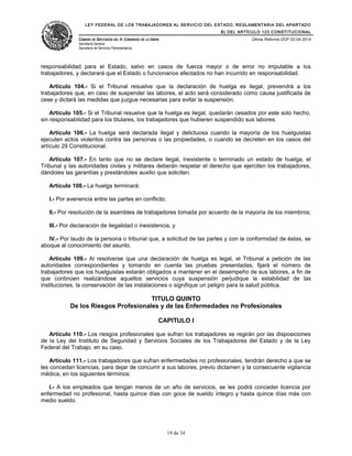 LEY FEDERAL DE LOS TRABAJADORES AL SERVICIO DEL ESTADO, REGLAMENTARIA DEL APARTADO
B) DEL ARTÍCULO 123 CONSTITUCIONAL
CÁMARA DE DIPUTADOS DEL H. CONGRESO DE LA UNIÓN
Secretaría General
Secretaría de Servicios Parlamentarios
Última Reforma DOF 02-04-2014
responsabilidad para el Estado, salvo en casos de fuerza mayor o de error no imputable a los
trabajadores, y declarará que el Estado o funcionarios afectados no han incurrido en responsabilidad.
Artículo 104.- Si el Tribunal resuelve que la declaración de huelga es ilegal, prevendrá a los
trabajadores que, en caso de suspender las labores, el acto será considerado como causa justificada de
cese y dictará las medidas que juzgue necesarias para evitar la suspensión.
Artículo 105.- Si el Tribunal resuelve que la huelga es ilegal, quedarán cesados por este solo hecho,
sin responsabilidad para los titulares, los trabajadores que hubieren suspendido sus labores.
Artículo 106.- La huelga será declarada ilegal y delictuosa cuando la mayoría de los huelguistas
ejecuten actos violentos contra las personas o las propiedades, o cuando se decreten en los casos del
artículo 29 Constitucional.
Artículo 107.- En tanto que no se declare ilegal, inexistente o terminado un estado de huelga, el
Tribunal y las autoridades civiles y militares deberán respetar el derecho que ejerciten los trabajadores,
dándoles las garantías y prestándoles auxilio que soliciten.
Artículo 108.- La huelga terminará:
I.- Por avenencia entre las partes en conflicto;
II.- Por resolución de la asamblea de trabajadores tomada por acuerdo de la mayoría de los miembros;
III.- Por declaración de ilegalidad o inexistencia, y
IV.- Por laudo de la persona o tribunal que, a solicitud de las partes y con la conformidad de éstas, se
aboque al conocimiento del asunto.
Artículo 109.- Al resolverse que una declaración de huelga es legal, el Tribunal a petición de las
autoridades correspondientes y tomando en cuenta las pruebas presentadas, fijará el número de
trabajadores que los huelguistas estarán obligados a mantener en el desempeño de sus labores, a fin de
que continúen realizándose aquellos servicios cuya suspensión perjudique la estabilidad de las
instituciones, la conservación de las instalaciones o signifique un peligro para la salud pública.
TITULO QUINTO
De los Riesgos Profesionales y de las Enfermedades no Profesionales
CAPITULO I
Artículo 110.- Los riesgos profesionales que sufran los trabajadores se regirán por las disposiciones
de la Ley del Instituto de Seguridad y Servicios Sociales de los Trabajadores del Estado y de la Ley
Federal del Trabajo, en su caso.
Artículo 111.- Los trabajadores que sufran enfermedades no profesionales, tendrán derecho a que se
les concedan licencias, para dejar de concurrir a sus labores, previo dictamen y la consecuente vigilancia
médica, en los siguientes términos:
I.- A los empleados que tengan menos de un año de servicios, se les podrá conceder licencia por
enfermedad no profesional, hasta quince días con goce de sueldo íntegro y hasta quince días más con
medio sueldo.
19 de 34
 