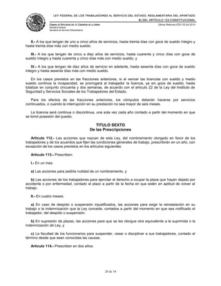 LEY FEDERAL DE LOS TRABAJADORES AL SERVICIO DEL ESTADO, REGLAMENTARIA DEL APARTADO
B) DEL ARTÍCULO 123 CONSTITUCIONAL
CÁMARA DE DIPUTADOS DEL H. CONGRESO DE LA UNIÓN
Secretaría General
Secretaría de Servicios Parlamentarios
Última Reforma DOF 02-04-2014
II.- A los que tengan de uno a cinco años de servicios, hasta treinta días con goce de sueldo íntegro y
hasta treinta días más con medio sueldo.
III.- A los que tengan de cinco a diez años de servicios, hasta cuarenta y cinco días con goce de
sueldo íntegro y hasta cuarenta y cinco días más con medio sueldo, y
IV.- A los que tengan de diez años de servicio en adelante, hasta sesenta días con goce de sueldo
integro y hasta sesenta días más con medio sueldo.
En los casos previstos en las fracciones anteriores, si al vencer las licencias con sueldo y medio
sueldo continúa la incapacidad, se prorrogará al trabajador la licencia, ya sin goce de sueldo, hasta
totalizar en conjunto cincuenta y dos semanas, de acuerdo con el artículo 22 de la Ley del Instituto de
Seguridad y Servicios Sociales de los Trabajadores del Estado.
Para los efectos de las fracciones anteriores, los cómputos deberán hacerse por servicios
continuados, o cuando la interrupción en su prestación no sea mayor de seis meses.
La licencia será continua o discontinua, una sola vez cada año contado a partir del momento en que
se tomó posesión del puesto.
TITULO SEXTO
De las Prescripciones
Artículo 112.- Las acciones que nazcan de esta Ley, del nombramiento otorgado en favor de los
trabajadores y de los acuerdos que fijen las condiciones generales de trabajo, prescribirán en un año, con
excepción de los casos previstos en los artículos siguientes:
Artículo 113.- Prescriben:
I.- En un mes:
a) Las acciones para pedirla nulidad de un nombramiento, y
b) Las acciones de los trabajadores para ejercitar el derecho a ocupar la plaza que hayan dejado por
accidente o por enfermedad, contado el plazo a partir de la fecha en que estén en aptitud de volver al
trabajo.
II.- En cuatro meses:
a) En caso de despido o suspensión injustificados, las acciones para exigir la reinstalación en su
trabajo o la indemnización que la Ley concede, contados a partir del momento en que sea notificado el
trabajador, del despido o suspensión.
b) En supresión de plazas, las acciones para que se les otorgue otra equivalente a la suprimida o la
indemnización de Ley, y
c) La facultad de los funcionarios para suspender, cesar o disciplinar a sus trabajadores, contado el
término desde que sean conocidas las causas.
Artículo 114.- Prescriben en dos años:
20 de 34
 