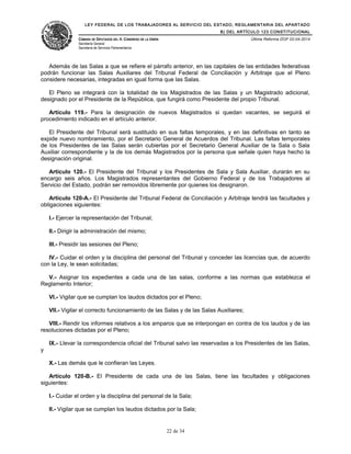LEY FEDERAL DE LOS TRABAJADORES AL SERVICIO DEL ESTADO, REGLAMENTARIA DEL APARTADO
B) DEL ARTÍCULO 123 CONSTITUCIONAL
CÁMARA DE DIPUTADOS DEL H. CONGRESO DE LA UNIÓN
Secretaría General
Secretaría de Servicios Parlamentarios
Última Reforma DOF 02-04-2014
Además de las Salas a que se refiere el párrafo anterior, en las capitales de las entidades federativas
podrán funcionar las Salas Auxiliares del Tribunal Federal de Conciliación y Arbitraje que el Pleno
considere necesarias, integradas en igual forma que las Salas.
El Pleno se integrará con la totalidad de los Magistrados de las Salas y un Magistrado adicional,
designado por el Presidente de la República, que fungirá como Presidente del propio Tribunal.
Artículo 119.- Para la designación de nuevos Magistrados si quedan vacantes, se seguirá el
procedimiento indicado en el artículo anterior.
El Presidente del Tribunal será sustituido en sus faltas temporales, y en las definitivas en tanto se
expide nuevo nombramiento, por el Secretario General de Acuerdos del Tribunal. Las faltas temporales
de los Presidentes de las Salas serán cubiertas por el Secretario General Auxiliar de la Sala o Sala
Auxiliar correspondiente y la de los demás Magistrados por la persona que señale quien haya hecho la
designación original.
Artículo 120.- El Presidente del Tribunal y los Presidentes de Sala y Sala Auxiliar, durarán en su
encargo seis años. Los Magistrados representantes del Gobierno Federal y de los Trabajadores al
Servicio del Estado, podrán ser removidos libremente por quienes los designaron.
Artículo 120-A.- El Presidente del Tribunal Federal de Conciliación y Arbitraje tendrá las facultades y
obligaciones siguientes:
I.- Ejercer la representación del Tribunal;
II.- Dirigir la administración del mismo;
III.- Presidir las sesiones del Pleno;
IV.- Cuidar el orden y la disciplina del personal del Tribunal y conceder las licencias que, de acuerdo
con la Ley, le sean solicitadas;
V.- Asignar los expedientes a cada una de las salas, conforme a las normas que establezca el
Reglamento Interior;
VI.- Vigilar que se cumplan los laudos dictados por el Pleno;
VII.- Vigilar el correcto funcionamiento de las Salas y de las Salas Auxiliares;
VIII.- Rendir los informes relativos a los amparos que se interpongan en contra de los laudos y de las
resoluciones dictadas por el Pleno;
IX.- Llevar la correspondencia oficial del Tribunal salvo las reservadas a los Presidentes de las Salas,
y
X.- Las demás que le confieran las Leyes.
Artículo 120-B.- El Presidente de cada una de las Salas, tiene las facultades y obligaciones
siguientes:
I.- Cuidar el orden y la disciplina del personal de la Sala;
II.- Vigilar que se cumplan los laudos dictados por la Sala;
22 de 34
 