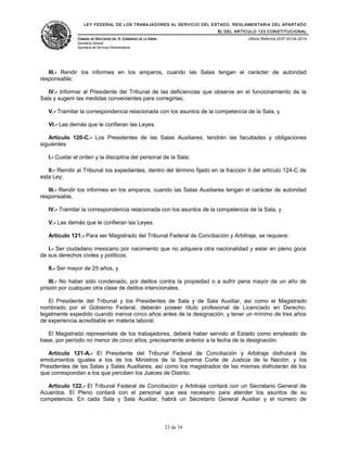 LEY FEDERAL DE LOS TRABAJADORES AL SERVICIO DEL ESTADO, REGLAMENTARIA DEL APARTADO
B) DEL ARTÍCULO 123 CONSTITUCIONAL
CÁMARA DE DIPUTADOS DEL H. CONGRESO DE LA UNIÓN
Secretaría General
Secretaría de Servicios Parlamentarios
Última Reforma DOF 02-04-2014
III.- Rendir los informes en los amparos, cuando las Salas tengan el carácter de autoridad
responsable;
IV.- Informar al Presidente del Tribunal de las deficiencias que observe en el funcionamiento de la
Sala y sugerir las medidas convenientes para corregirlas;
V.- Tramitar la correspondencia relacionada con los asuntos de la competencia de la Sala, y
VI.- Las demás que le confieran las Leyes.
Artículo 120-C.- Los Presidentes de las Salas Auxiliares, tendrán las facultades y obligaciones
siguientes:
I.- Cuidar el orden y la disciplina del personal de la Sala;
II.- Remitir al Tribunal los expedientes, dentro del término fijado en la fracción II del artículo 124-C de
esta Ley;
III.- Rendir los informes en los amparos, cuando las Salas Auxiliares tengan el carácter de autoridad
responsable,
IV.- Tramitar la correspondencia relacionada con los asuntos de la competencia de la Sala, y
V.- Las demás que le confieran las Leyes.
Artículo 121.- Para ser Magistrado del Tribunal Federal de Conciliación y Arbitraje, se requiere:
I.- Ser ciudadano mexicano por nacimiento que no adquiera otra nacionalidad y estar en pleno goce
de sus derechos civiles y políticos;
II.- Ser mayor de 25 años, y
III.- No haber sido condenado, por delitos contra la propiedad o a sufrir pena mayor de un año de
prisión por cualquier otra clase de delitos intencionales.
El Presidente del Tribunal y los Presidentes de Sala y de Sala Auxiliar, así como el Magistrado
nombrado por el Gobierno Federal, deberán poseer título profesional de Licenciado en Derecho,
legalmente expedido cuando menos cinco años antes de la designación, y tener un mínimo de tres años
de experiencia acreditable en materia laboral.
El Magistrado representate de los trabajadores, deberá haber servido al Estado como empleado de
base, por período no menor de cinco años, precisamente anterior a la fecha de la designación.
Artículo 121-A.- El Presidente del Tribunal Federal de Conciliación y Arbitraje disfrutará de
emolumentos iguales a los de los Ministros de la Suprema Corte de Justicia de la Nación, y los
Presidentes de las Salas y Salas Auxiliares, así como los magistrados de las mismas disfrutarán de los
que correspondan a los que perciben los Jueces de Distrito.
Artículo 122.- El Tribunal Federal de Conciliación y Arbitraje contará con un Secretario General de
Acuerdos. El Pleno contará con el personal que sea necesario para atender los asuntos de su
competencia. En cada Sala y Sala Auxiliar, habrá un Secretario General Auxiliar y el número de
23 de 34
 