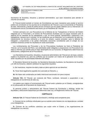 LEY FEDERAL DE LOS TRABAJADORES AL SERVICIO DEL ESTADO, REGLAMENTARIA DEL APARTADO
B) DEL ARTÍCULO 123 CONSTITUCIONAL
CÁMARA DE DIPUTADOS DEL H. CONGRESO DE LA UNIÓN
Secretaría General
Secretaría de Servicios Parlamentarios
Última Reforma DOF 02-04-2014
Secretarios de Acuerdos, Actuarios y personal administrativo, que sean necesarios para atender el
volumen de asuntos.
El Tribunal tendrá también el número de Conciliadores que sean necesarios para prestar el servicio
público de conciliación en los asuntos de la competencia del Tribunal o que le encomiende el Presidente
de éste, interviniendo y dando fé pública de los convenios que las partes celebren con su intervención. El
nombramiento de los Conciliadores será hecho por el Presidente del Tribunal.
Contará asimismo con una Procuraduría de la Defensa de los Trabajadores al Servicio del Estado
integrada por un Procurador y el número de Procuradores Auxiliares que se juzgue necesario para la
defensa de los intereses de los trabajadores y que, en forma gratuita, representará o asesorará a los
trabajadores, siempre que lo soliciten, en las cuestiones que se relacionen con la aplicación de esta Ley,
interponiendo los recursos ordinarios y el juicio de amparo, cuando procedan, para la defensa del
trabajador y proponiendo a las partes interesadas soluciones conciliatorias para el arreglo de sus
conflictos haciendo constar los resultados en actas autorizadas.
Los nombramientos del Procurador y de los Procuradores Auxiliares los hará el Presidente del
Tribunal, con el acuerdo del Pleno. Las autoridades están obligadas a proporcionar a la Procuraduría los
datos e informes que solicite para el mejor desempeño de sus funciones. El Reglamento determinará las
atribuciones y obligaciones de la Procuraduría.
Los Secretarios de Acuerdos, Actuarios y el personal administrativo del Tribunal son de base y estarán
sujetos a la presente Ley; pero los conflictos que se susciten con motivo de la aplicación de la misma,
serán resueltos por las autoridades federales del trabajo.
El Secretario General de Acuerdos, los Secretarios Generales Auxiliares, los Secretarios de Acuerdos
y el Jefe de Actuarios, deberán satisfacer los siguientes requisitos:
I.- Ser mexicanos, mayores de edad y estar en pleno ejercicio de sus derechos;
II.- Tener título legalmente expedido de Licenciado en Derecho, y
III.- No haber sido condenados por delito intencional sancionado con pena corporal.
Artículo 123.- El Tribunal, por conducto del Pleno, nombrará, removerá o suspenderá a sus
trabajadores en los términos de esta Ley.
Los gastos que origine el funcionamiento del Tribunal serán cubiertos por el Estado, consignándose
en el presupuesto de la Secretaría de Gobernación.
El personal jurídico y administrativo del Tribunal Federal de Conciliación y Arbitraje, tendrá las
facultades y atribuciones específicas que determinen esta Ley y el Reglamento Interior del Tribunal.
CAPITULO II
Artículo 124.- El Tribunal Federal de Conciliación y Arbitraje será competente para:
I.- Conocer de los conflictos individuales que se susciten entre titulares de una dependencia o entidad
y sus trabajadores.
II.- Conocer de los conflictos colectivos que surjan entre el Estado y las organizaciones de
trabajadores a su servicio;
24 de 34
 