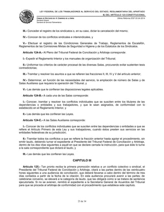 LEY FEDERAL DE LOS TRABAJADORES AL SERVICIO DEL ESTADO, REGLAMENTARIA DEL APARTADO
B) DEL ARTÍCULO 123 CONSTITUCIONAL
CÁMARA DE DIPUTADOS DEL H. CONGRESO DE LA UNIÓN
Secretaría General
Secretaría de Servicios Parlamentarios
Última Reforma DOF 02-04-2014
III.- Conceder el registro de los sindicatos o, en su caso, dictar la cancelación del mismo;
IV.- Conocer de los conflictos sindicales e intersindicales, y
V.- Efectuar el registro de las Condiciones Generales de Trabajo, Reglamentos de Escalafón,
Reglamentos de las Comisiones Mixtas de Seguridad e Higiene y de los Estatutos de los Sindicatos.
Artículo 124-A.- Al Pleno del Tribunal Federal de Conciliación y Arbitraje corresponde:
I.- Expedir el Reglamento Interior y los manuales de organización del Tribunal;
II.- Uniformar los criterios de carácter procesal de las diversas Salas, procurando evitar sustenten tesis
contradictorias;
III.- Tramitar y resolver los asuntos a que se refieren las fracciones II, III, IV y V del artículo anterior;
IV.- Determinar, en función de las necesidades del servicio, la ampliación de número de Salas y de
Salas Auxiliares que requiera la operación del Tribunal, y
V.- Las demás que le confieran las disposiciones legales aplicables.
Artículo 124-B.- A cada una de las Salas corresponde:
I.- Conocer, tramitar y resolver los conflictos individuales que se susciten entre los titulares de las
dependencias o entidades y sus trabajadores, y que le sean asignados, de conformidad con lo
establecido en el Reglamento Interior, y
II.- Las demás que les confieran las Leyes.
Artículo 124-C.- A las Salas Auxiliares corresponde:
I.- Conocer de los conflictos individuales que se susciten entre las dependencias o entidades a que se
refiere el Artículo Primero de esta Ley y sus trabajadores, cuando éstos presten sus servicios en las
entidades federativas de su jurisdicción;
II.- Tramitar todos los conflictos a que se refiere la fracción anterior hasta agotar el procedimiento, sin
emitir laudo, debiendo turnar el expediente al Presidente del Tribunal Federal de Conciliación y Arbitraje,
dentro de los diez días siguientes a aquél en que se declare cerrada la instrucción, para que éste lo turne
a la sala correspondiente que dictará el laudo, y
III.- Las demás que les confieran las Leyes.
CAPITULO III
Artículo 125.- Tan pronto reciba la primera promoción relativa a un conflicto colectivo o sindical, el
Presidente del Tribunal Federal de Conciliación y Arbitraje, citará a las partes dentro de las veinticuatro
horas siguientes a una audiencia de conciliación, que deberá llevarse a cabo dentro del término de tres
días contados a partir de la fecha de la citación. En esta audiencia procurará avenir a las partes; de
celebrarse convenio, se elevará a la categoría de laudo, que las obligará como si se tratara de sentencia
ejecutoriada. Si no se avienen, remitirá el expediente a la Secretaría General de Acuerdos del Tribunal
para que se proceda al arbitraje de conformidad con el procedimiento que establece este capítulo.
25 de 34
 