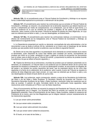 LEY FEDERAL DE LOS TRABAJADORES AL SERVICIO DEL ESTADO, REGLAMENTARIA DEL APARTADO
B) DEL ARTÍCULO 123 CONSTITUCIONAL
CÁMARA DE DIPUTADOS DEL H. CONGRESO DE LA UNIÓN
Secretaría General
Secretaría de Servicios Parlamentarios
Última Reforma DOF 02-04-2014
Artículo 126.- En el procedimiento ante el Tribunal Federal de Conciliación y Arbitraje no se requiere
forma o solemnidad especial en la promoción o intervención de las partes.
Artículo 127.- El procedimiento para resolver las controversias que se sometan al Tribunal Federal de
Conciliación y Arbitraje, se reducirá: a la presentación de la demanda respectiva que deberá hacerse por
escrito o verbalmente por medio de comparecencia; a la contestación, que se hará en igual forma; y a
una sola audiencia en la que se recibirán las pruebas y alegatos de las partes, y se pronunciará
resolución, salvo cuando a juicio del propio Tribunal se requiera la práctica de otras diligencias, en cuyo
caso se ordenará que se lleven a cabo, y, una vez desahogadas, se dictará laudo.
Artículo 127 Bis.- El procedimiento para resolver las controversias relativas a la terminación de los
efectos del nombramiento de los trabajadores ante el Tribunal Federal de Conciliación y Arbitraje, se
desarrollará en la siguiente forma:
I.- La Dependencia presentará por escrito su demanda, acompañada del acta administrativa y de los
documentos a que se alude el artículo 46 bis, solicitando en el mismo acto el desahogo de las demás
pruebas que sea posible rendir durante la audiencia a que se refiere la siguiente fracción;
II.- Dentro de los tres días siguientes a la presentación de la demanda se correrá traslado de la misma
al demandado, quien dispondrá de nueve días hábiles para contestar por escrito, acompañando las
pruebas que obren en su poder, señalando el lugar o lugares en donde se encuentren los documentos
que no posea, para el efecto de que el Tribunal los solicite, y proponiendo la práctica de pruebas durante
la audiencia a la que se refiere la fracción siguiente; y
III.- Fijados los términos de la controversia y reunidas las pruebas que se hubiesen presentado con la
demanda y la contestación, el Tribunal citara a una audiencia que se celebrará dentro de los quince días
siguientes de recibida la contestación, en la que se desahogaran pruebas, se escucharán los alegatos de
las partes y se dictarán los puntos resolutivos del laudo, que se engrosará dentro de los cinco días
siguientes a la fecha de la celebración de la audiencia, salvo cuando a juicio del Tribunal se requiera la
práctica de otras diligencias para mejor proveer, en cuyo caso se ordenará que se lleven a cabo y una
vez desahogadas se dictará el laudo dentro de quince días.
Artículo 128.- Las audiencias, según corresponda, estarán a cargo de los Secretarios de Audiencias,
del Pleno o de las Salas y Salas Auxiliares. El Secretario General de Acuerdos del Tribunal o los
Secretarios Generales Auxiliares de las Salas y Salas Auxiliares, resolverán todas las cuestiones que en
ellas se susciten. A petición de parte, formulada dentro de las veinticuatro horas siguientes, estas
resoluciones serán revisadas por el Pleno o por las Salas respectivas.
Para el funcionamiento del Pleno se requerirá la presencia del Presidente del Tribunal y de la mayoría
de los Magistrados que lo integran. Los acuerdos del Pleno se tomarán por mayoría de votos de los
Magistrados presentes. Para el funcionamiento de las Salas y Salas Auxiliares, bastará la presencia del
Presidente de la misma, pero los tres Magistrados que la integran deberán conocer necesariamente de
las resoluciones siguientes:
I.- Las que versen sobre personalidad;
II.- Las que versen sobre competencia;
III.- Las que versen sobre admisión de pruebas;
IV.- Las que versen sobre nulidad de actuaciones;
V.- El laudo, en el caso de las Salas, y
26 de 34
 