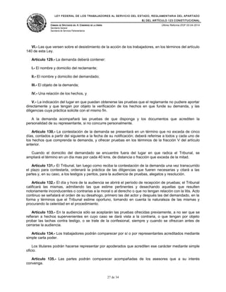 LEY FEDERAL DE LOS TRABAJADORES AL SERVICIO DEL ESTADO, REGLAMENTARIA DEL APARTADO
B) DEL ARTÍCULO 123 CONSTITUCIONAL
CÁMARA DE DIPUTADOS DEL H. CONGRESO DE LA UNIÓN
Secretaría General
Secretaría de Servicios Parlamentarios
Última Reforma DOF 02-04-2014
VI.- Las que versen sobre el desistimiento de la acción de los trabajadores, en los términos del artículo
140 de esta Ley.
Artículo 129.- La demanda deberá contener:
I.- El nombre y domicilio del reclamante;
II.- El nombre y domicilio del demandado;
III.- El objeto de la demanda;
IV.- Una relación de los hechos, y
V.- La indicación del lugar en que puedan obtenerse las pruebas que el reglamante no pudiere aportar
directamente y que tengan por objeto la verificación de los hechos en que funde su demanda, y las
diligencias cuya práctica solicite con el mismo fin.
A la demanda acompañará las pruebas de que disponga y los documentos que acrediten la
personalidad de su representante, si no concurre personalmente.
Artículo 130.- La contestación de la demanda se presentará en un término que no exceda de cinco
días, contados a partir del siguiente a la fecha de su notificación; deberá referirse a todos y cada uno de
los hechos que comprenda la demanda, y ofrecer pruebas en los términos de la fracción V del artículo
anterior.
Cuando el domicilio del demandado se encuentre fuera del lugar en que radica el Tribunal, se
ampliará el término en un día mas por cada 40 kms. de distancia o fracción que exceda de la mitad.
Artículo 131.- El Tribunal, tan luego como reciba la contestación de la demanda una vez transcurrido
el plazo para contestarla, ordenará la práctica de las diligencias que fueren necesarias y citará a las
partes y, en su caso, a los testigos y peritos, para la audiencia de pruebas, alegatos y resolución.
Artículo 132.- El día y hora de la audiencia se abrirá el período de recepción de pruebas; el Tribunal
calificará las mismas, admitiendo las que estime pertinentes y desechando aquellas que resulten
notoriamente inconducentes o contrarias a la moral o al derecho o que no tengan relación con la litis. Acto
continuo se señalará el orden de su desahogo, primero las del actor y después las del demandado, en la
forma y términos que el Tribunal estime oportuno, tomando en cuenta la naturaleza de las mismas y
procurando la celeridad en el procedimiento.
Artículo 133.- En la audiencia sólo se aceptarán las pruebas ofrecidas previamente, a no ser que se
refieran a hechos supervenientes en cuyo caso se dará vista a la contraria, o que tengan por objeto
probar las tachas contra testigo, o se trate de la confesional, siempre y cuando se ofrezcan antes de
cerrarse la audiencia.
Artículo 134.- Los trabajadores podrán comparecer por sí o por representantes acreditados mediante
simple carta poder.
Los titulares podrán hacerse representar por apoderados que acrediten ese carácter mediante simple
oficio.
Artículo 135.- Las partes podrán comparecer acompañadas de los asesores que a su interés
convenga.
27 de 34
 