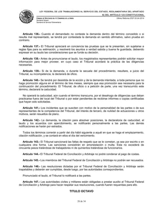 LEY FEDERAL DE LOS TRABAJADORES AL SERVICIO DEL ESTADO, REGLAMENTARIA DEL APARTADO
B) DEL ARTÍCULO 123 CONSTITUCIONAL
CÁMARA DE DIPUTADOS DEL H. CONGRESO DE LA UNIÓN
Secretaría General
Secretaría de Servicios Parlamentarios
Última Reforma DOF 02-04-2014
Artículo 136.- Cuando el demandado no conteste la demanda dentro del término concedido o si
resulta mal representado, se tendrá por contestada la demanda en sentido afirmativo, salvo prueba en
contrario.
Artículo 137.- El Tribunal apreciará en conciencia las pruebas que se le presenten, sin sujetarse a
reglas fijas para su estimación, y resolverá los asuntos a verdad sabida y buena fe guardada, debiendo
expresar en su laudo las consideraciones que se funde su decisión.
Artículo 138.- Antes de pronunciarse el laudo, los magistrados representantes podrán solicitar mayor
información para mejor proveer, en cuyo caso el Tribunal acordará la práctica de las diligencias
necesarias.
Artículo 139.- Si de la demanda, o durante la secuela del procedimiento, resultare, a juicio del
Tribunal, su incompetencia, la declarará de oficio.
Artículo 140.- Se tendrá por desistida de la acción y de la demanda intentada, a toda persona que no
haga promoción alguna en el término de tres meses, siempre que esa promoción sea necesaria para la
continuación del procedimiento. El Tribunal, de oficio o a petición de parte, una vez transcurrido este
término, declarará la caducidad.
No operará la caducidad, aún cuando el término transcurra, por el desahogo de diligencias que deban
practicarse fuera del local del Tribunal o por estar pendientes de recibirse informes o copias certificadas
que hayan sido solicitadas.
Artículo 141.- Los incidentes que se susciten con motivo de la personalidad de las partes o de sus
representantes de la competencia del Tribunal, del interés de tercero, de nulidad de actuaciones u otros
motivos, serán resueltos de plano.
Artículo 142.- La demanda, la citación para absolver posiciones, la declaratoria de caducidad, el
laudo y los acuerdos con apercibimiento, se notificarán personalmente a las partes. Las demás
notificaciones se harán por estrados.
Todos los términos correrán a partir del día hábil siguiente a aquél en que se haga el emplazamiento,
citación notificación, y se contará en ellos el día del vencimiento.
Artículo 143.- El Tribunal sancionará las faltas de respeto que se le cometan, ya sea por escrito o en
cualquiera otra forma. Las sanciones consistirán en amonestación o multa. Esta no excederá de
cincuenta pesos tratándose de trabajadores ni de quinientos tratándose de funcionarios.
Artículo 144.- El Tribunal Federal de Conciliación y Arbitraje no podrá condenar al pago de costas.
Artículo 145.- Los miembros del Tribunal Federal de Conciliación y Arbitraje no podrán ser recusados.
Artículo 146.- Las resoluciones dictadas por el Tribunal Federal de Conciliación y Arbitraje serán
inapelables y deberán ser cumplidas, desde luego, por las autoridades correspondientes.
Pronunciado el laudo, el Tribunal lo notificará a las partes.
Artículo 147.- Las autoridades civiles y militares están obligadas a prestar auxilio al Tribunal Federal
de Conciliación y Arbitraje para hacer respetar sus resoluciones, cuando fueren requeridas para ello.
TITULO OCTAVO
28 de 34
 