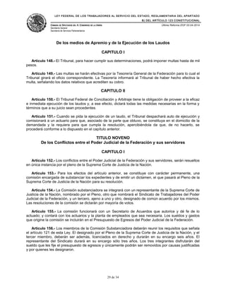 LEY FEDERAL DE LOS TRABAJADORES AL SERVICIO DEL ESTADO, REGLAMENTARIA DEL APARTADO
B) DEL ARTÍCULO 123 CONSTITUCIONAL
CÁMARA DE DIPUTADOS DEL H. CONGRESO DE LA UNIÓN
Secretaría General
Secretaría de Servicios Parlamentarios
Última Reforma DOF 02-04-2014
De los medios de Apremio y de la Ejecución de los Laudos
CAPITULO I
Artículo 148.- El Tribunal, para hacer cumplir sus determinaciones, podrá imponer multas hasta de mil
pesos.
Artículo 149.- Las multas se harán efectivas por la Tesorería General de la Federación para lo cual el
Tribunal girará el oficio correspondiente. La Tesorería informará al Tribunal de haber hecho efectiva la
multa, señalando los datos relativos que acrediten su cobro.
CAPITULO II
Artículo 150.- El Tribunal Federal de Conciliación y Arbitraje tiene la obligación de proveer a la eficaz
e inmediata ejecución de los laudos y, a ese efecto, dictará todas las medidas necesarias en la forma y
términos que a su juicio sean procedentes.
Artículo 151.- Cuando se pida la ejecución de un laudo, el Tribunal despachará auto de ejecución y
comisionará a un actuario para que, asociado de la parte que obtuvo, se constituya en el domicilio de la
demandada y la requiera para que cumpla la resolución, apercibiéndola da que, de no hacerlo, se
procederá conforme a lo dispuesto en el capítulo anterior.
TITULO NOVENO
De los Conflictos entre el Poder Judicial de la Federación y sus servidores
CAPITULO I
Artículo 152.- Los conflictos entre el Poder Judicial de la Federación y sus servidores, serán resueltos
en única instancia por el pleno de la Suprema Corte de Justicia de la Nación.
Artículo 153.- Para los efectos del artículo anterior, se constituye con carácter permanente, una
comisión encargada de substanciar los expedientes y de emitir un dictamen, el que pasará al Pleno de la
Suprema Corte de Justicia de la Nación para su resolución.
Artículo 154.- La Comisión substanciadora se integrará con un representante de la Suprema Corte de
Justicia de la Nación, nombrado por el Pleno, otro que nombrará el Sindicato de Trabajadores del Poder
Judicial de la Federación, y un tercero, ajeno a uno y otro, designado de común acuerdo por los mismos.
Las resoluciones de la comisión se dictarán por mayoría de votos.
Artículo 155.- La comisión funcionará con un Secretario de Acuerdos que autorice y dé fe de lo
actuado; y contará con los actuarios y la planta de empleados que sea necesaria. Los sueldos y gastos
que origine la comisión se incluirán en el Presupuesto de Egresos del Poder Judicial de la Federación.
Artículo 156.- Los miembros de la Comisión Substanciadora deberán reunir los requisitos que señala
el artículo 121 de esta Ley. El designado por el Pleno de la Suprema Corte de Justicia de la Nación, y el
tercer miembro, deberán ser además, licenciados en derecho y durarán en su encargo seis años. El
representante del Sindicato durará en su encargo sólo tres años. Los tres integrantes disfrutarán del
sueldo que les fije el presupuesto de egresos y únicamente podrán ser removidos por causas justificadas
y por quienes les designaron.
29 de 34
 