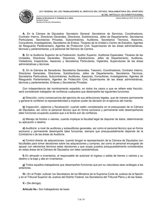 LEY FEDERAL DE LOS TRABAJADORES AL SERVICIO DEL ESTADO, REGLAMENTARIA DEL APARTADO
B) DEL ARTÍCULO 123 CONSTITUCIONAL
CÁMARA DE DIPUTADOS DEL H. CONGRESO DE LA UNIÓN
Secretaría General
Secretaría de Servicios Parlamentarios
Última Reforma DOF 02-04-2014
A. En la Cámara de Diputados: Secretario General, Secretarios de Servicios, Coordinadores,
Contralor Interno, Directores Generales, Directores, Subdirectores, Jefes de Departamento, Secretarios
Particulares, Secretarías Privadas, Subcontralores, Auditores, Secretarios Técnicos, Asesores,
Consultores, Investigadores, Secretarios de Enlace, Titulares de la Unidad o Centro de Estudios, Agentes
de Resguardo Parlamentario, Agentes de Protección Civil, Supervisores de las áreas administrativas,
técnicas y parlamentarias, y el personal del Servicio de Carrera.
B. En la Auditoría Superior de la Federación: Auditor Superior, Auditores Especiales, Titulares de las
Unidades, Directores Generales, Directores, Subdirectores, Jefes de Departamento, Auditores,
Visitadores, Inspectores, Asesores y Secretarios Particulares, Vigilantes, Supervisores de las áreas
administrativas y técnicas.
C. En la Cámara de Senadores: Secretarios Generales, Tesorero, Coordinadores, Contralor Interno,
Directores Generales, Directores, Subdirectores, Jefes de Departamento, Secretarios Técnicos,
Secretarios Particulares, Subcontralores, Auditores, Asesores, Consultores, Investigadores, Agentes de
Resguardo Parlamentario, Agentes de Protección Civil, Supervisores de las áreas administrativas,
técnicas y parlamentarias, Enlaces y Secretarías Privadas.
Con independencia del nombramiento expedido, en todos los casos a que se refiere esta fracción,
será considerado trabajador de confianza cualquiera que desempeñe las siguientes funciones:
a) Dirección, como consecuencia del ejercicio de sus atribuciones legales, que de manera permanente
y general le confieren la representatividad e implican poder de decisión en el ejercicio del mando.
b) Inspección, vigilancia y fiscalización: cuando estén considerados en el presupuesto de la Cámara
de Diputados, así como el personal técnico que en forma exclusiva y permanente esté desempeñando
tales funciones ocupando puestos que a la fecha son de confianza.
c) Manejo de fondos o valores, cuando implique la facultad legal de disponer de éstos, determinando
su aplicación o destino.
d) Auditoría: a nivel de auditores y subauditores generales, así como el personal técnico que en forma
exclusiva y permanente desempeñe tales funciones, siempre que presupuestalmente dependa de la
Contraloría o de las áreas de Auditoría.
e) Control directo de adquisiciones: cuando tengan la representación de la Cámara de Diputados con
facultades para tomar decisiones sobre las adquisiciones y compras, así como el personal encargado de
apoyar con elementos técnicos estas decisiones y que ocupe puestos presupuestalmente considerados
en estas áreas de la Cámara de Diputados con tales características.
f) En almacén e inventarios, el responsable de autorizar el ingreso o salida de bienes o valores y su
destino o la baja y alta en inventarios;
g) Todos aquellos trabajadores que desempeñen funciones que por su naturaleza sean análogas a las
anteriores.
IV.- En el Poder Judicial: los Secretarios de los Ministros de la Suprema Corte de Justicia de la Nación
y en el Tribunal Superior de Justicia del Distrito Federal, los Secretarios del Tribunal Pleno y de las Salas;
V.- (Se deroga).
Artículo 6o.- Son trabajadores de base:
3 de 34
 