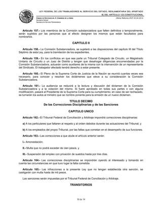 LEY FEDERAL DE LOS TRABAJADORES AL SERVICIO DEL ESTADO, REGLAMENTARIA DEL APARTADO
B) DEL ARTÍCULO 123 CONSTITUCIONAL
CÁMARA DE DIPUTADOS DEL H. CONGRESO DE LA UNIÓN
Secretaría General
Secretaría de Servicios Parlamentarios
Última Reforma DOF 02-04-2014
Artículo 157.- Los miembros de la Comisión substanciadora que falten definitiva o temporalmente,
serán suplidos por las personas que al efecto designen los mismos que están facultados para
nombrarlos.
CAPITULO II
Artículo 158.- La Comisión Substanciadora, se sujetará a las disposiciones del capítulo III del Título
Séptimo de esta Ley, para la tramitación de los expedientes.
Artículo 159.- En los conflictos en que sea parte un Tribunal Colegiado de Circuito, un Magistrado
Unitario de Circuito o un Juez de Distrito y tengan que desahogar diligencias encomendadas por la
Comisión Substanciadora, actuarán como auxiliares de la misma con la intervención de un representante
del Sindicato. El trabajador afectado tendrá derecho a estar presente.
Artículo 160.- El Pleno de la Suprema Corte de Justicia de la Nación se reunirá cuantas veces sea
necesario, para conocer y resolver los dictámenes que eleve a su consideración la Comisión
Substanciadora.
Artículo 161.- La audiencia se reducirá a la lectura y discusión del dictamen de la Comisión
Substanciadora y a la votación del mismo. Si fuere aprobado en todas sus partes o con alguna
modificación, pasará al Presidente de la Suprema Corte para su cumplimiento; en caso de ser rechazado,
se turnarán los autos al ministro que se nombre ponente para la emisión de un nuevo dictamen.
TITULO DECIMO
De las Correcciones Disciplinarias y de las Sanciones
CAPITULO UNICO
Artículo 162.- El Tribunal Federal de Conciliación y Arbitraje impondrá correcciones disciplinarias:
a) A los particulares que faltaren al respeto y al orden debidos durante las actuaciones del Tribunal, y
b) A los empleados del propio Tribunal, por las faltas que cometan en el desempeño de sus funciones.
Artículo 163.- Las correcciones a que alude el artículo anterior serán:
I.- Amonestación;
II.- Multa que no podrá exceder de cien pesos, y
III.- Suspensión del empleo con privación de sueldos hasta por tres días.
Artículo 164.- Las correcciones disciplinarias se impondrán oyendo al interesado y tomando en
cuenta las circunstancias en que tuvo lugar la falta cometida.
Artículo 165.- Las infracciones a la presente Ley que no tengan establecida otra sanción, se
castigarán con multa hasta de mil pesos.
Las sanciones serán impuestas por el Tribunal Federal de Conciliación y Arbitraje.
TRANSITORIOS
30 de 34
 