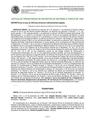 LEY FEDERAL DE LOS TRABAJADORES AL SERVICIO DEL ESTADO, REGLAMENTARIA DEL APARTADO
B) DEL ARTÍCULO 123 CONSTITUCIONAL
CÁMARA DE DIPUTADOS DEL H. CONGRESO DE LA UNIÓN
Secretaría General
Secretaría de Servicios Parlamentarios
Última Reforma DOF 02-04-2014
ARTÍCULOS TRANSITORIOS DE DECRETOS DE REFORMA A PARTIR DE 1998
DECRETO por el que se reforman diversos ordenamientos legales.
Publicado en el Diario Oficial de la Federación el 23 de enero de 1998
ARTÍCULO ÚNICO.- Se reforman los artículos 20 y 32, fracción I, y se adiciona la fracción I BIS al
artículo 47 de la Ley del Servicio Exterior Mexicano; se reforman los artículos 4, fracción I, 117, 161,
primer párrafo, y 173, segundo párrafo, y se adicionan el artículo 148 BIS al capítulo denominado "Del
Reclutamiento", y un inciso F) a la fracción II del artículo 170 de la Ley Orgánica del Ejército y Fuerza
Aérea Mexicanas; se reforma el artículo 57 y se adiciona un inciso E) a la fracción I del artículo 105 de la
Ley Orgánica de la Armada de México; se reforma el artículo 4, fracción I, del Código de Justicia Militar;
se adiciona el artículo 5 BIS a la Ley del Servicio Militar; se reforman los artículos 106 y 108 de la Ley
Orgánica del Poder Judicial de la Federación; 4, primer párrafo, de la Ley Orgánica del Tribunal Fiscal de
la Federación; 9, fracción I, de la Ley para el Tratamiento de Menores Infractores para el Distrito Federal
en Materia Común y para toda la República en Materia Federal; 20, inciso a), 22 y 23, en sus respectivas
fracciones I, de la Ley Orgánica de la Procuraduría General de la República; 19, 34 y 35, en sus
respectivas fracciones I, de la Ley Orgánica de la Procuraduría General de Justicia del Distrito Federal;
76, 91, 103, 114 y 120, en sus respectivos incisos a), del Código Federal de Instituciones y
Procedimientos Electorales; 22 y 50, en sus respectivos primeros párrafos, de la Ley de Navegación; 7,
primer párrafo y se le adiciona un segundo párrafo, se reforman los artículos 38 y 40, primer párrafo, de la
Ley de Aviación Civil; 189, 216 y 612, fracción I, de la Ley Federal del Trabajo; 267 de la Ley del Seguro
Social; 156, fracción I, y 166, segundo párrafo, de la Ley del Instituto de Seguridad y Servicios Sociales
de los Trabajadores del Estado; 28, primer párrafo, 50, fracción IV, y se deroga la fracción III del artículo
51 de la Ley del Instituto de Seguridad Social para las Fuerzas Armadas Mexicanas; se reforman los
artículos 21, fracción I, de la Ley Federal de las Entidades Paraestatales, 51 de la Ley Reglamentaria del
Artículo 27 Constitucional en Materia Nuclear; 9, fracción I, de la Ley de la Comisión Nacional de
Derechos Humanos; 8, fracción I, de la Ley Federal de Correduría Pública; 6, segundo párrafo, de la Ley
Orgánica del Instituto Nacional de Antropología e Historia; 32, fracciones I a III, de la Ley de Inversión
Extranjera; 14, fracción I, de la Ley General que establece las Bases de Coordinación del Sistema
Nacional de Seguridad Pública; 5o., fracción I, de la Ley de la Comisión Reguladora de Energía; 10,
fracción I y 14, fracción I de la Ley de los Sistemas de Ahorro para el Retiro; 12, fracción I, de la Ley
Orgánica de los Tribunales Agrarios; 39, fracción I, de la Ley del Banco de México; 26, fracción I, de la
Ley Federal de Competencia Económica; 121, fracción I, de la Ley Federal de los Trabajadores al
Servicio del Estado, Reglamentaria del Apartado "B" del Artículo 123 Constitucional; y 15, fracción I
y último párrafo de la Ley de la Comisión Nacional Bancaria y de Valores, para quedar como sigue:
..........
TRANSITORIO
ÚNICO.- El presente Decreto entrará en vigor el 20 de marzo de 1998.
México, D.F., a 12 de diciembre de 1997.- Sen. Heladio Ramírez López, Presidente.- Dip. Luis
Meneses Murillo, Presidente.- Sen. José Antonio Valdivia, Secretario.- Dip. Jaime Castro López,
Secretario.- Rúbricas."
En cumplimiento de lo dispuesto por la fracción I del Artículo 89 de la Constitución Política de los
Estados Unidos Mexicanos, y para su debida publicación y observancia, expido el presente Decreto en la
residencia del Poder Ejecutivo Federal, en la Ciudad de México, Distrito Federal, a los treinta días del
mes de diciembre de mil novecientos noventa y siete.- Ernesto Zedillo Ponce de León.- Rúbrica.- El
Secretario de Gobernación, Emilio Chuayffet Chemor.- Rúbrica.
32 de 34
 