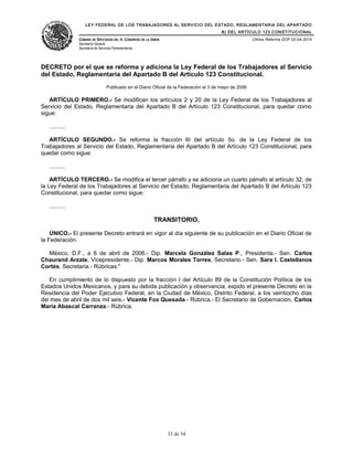 LEY FEDERAL DE LOS TRABAJADORES AL SERVICIO DEL ESTADO, REGLAMENTARIA DEL APARTADO
B) DEL ARTÍCULO 123 CONSTITUCIONAL
CÁMARA DE DIPUTADOS DEL H. CONGRESO DE LA UNIÓN
Secretaría General
Secretaría de Servicios Parlamentarios
Última Reforma DOF 02-04-2014
DECRETO por el que se reforma y adiciona la Ley Federal de los Trabajadores al Servicio
del Estado, Reglamentaria del Apartado B del Artículo 123 Constitucional.
Publicado en el Diario Oficial de la Federación el 3 de mayo de 2006
ARTÍCULO PRIMERO.- Se modifican los artículos 2 y 20 de la Ley Federal de los Trabajadores al
Servicio del Estado, Reglamentaria del Apartado B del Artículo 123 Constitucional, para quedar como
sigue:
..........
ARTÍCULO SEGUNDO.- Se reforma la fracción III del artículo 5o. de la Ley Federal de los
Trabajadores al Servicio del Estado, Reglamentaria del Apartado B del Artículo 123 Constitucional, para
quedar como sigue:
..........
ARTÍCULO TERCERO.- Se modifica el tercer párrafo y se adiciona un cuarto párrafo al artículo 32, de
la Ley Federal de los Trabajadores al Servicio del Estado, Reglamentaria del Apartado B del Artículo 123
Constitucional, para quedar como sigue:
..........
TRANSITORIO.
ÚNICO.- El presente Decreto entrará en vigor al día siguiente de su publicación en el Diario Oficial de
la Federación.
México, D.F., a 6 de abril de 2006.- Dip. Marcela González Salas P., Presidenta.- Sen. Carlos
Chaurand Arzate, Vicepresidente.- Dip. Marcos Morales Torres, Secretario.- Sen. Sara I. Castellanos
Cortés, Secretaria.- Rúbricas."
En cumplimiento de lo dispuesto por la fracción I del Artículo 89 de la Constitución Política de los
Estados Unidos Mexicanos, y para su debida publicación y observancia, expido el presente Decreto en la
Residencia del Poder Ejecutivo Federal, en la Ciudad de México, Distrito Federal, a los veintiocho días
del mes de abril de dos mil seis.- Vicente Fox Quesada.- Rúbrica.- El Secretario de Gobernación, Carlos
María Abascal Carranza.- Rúbrica.
33 de 34
 