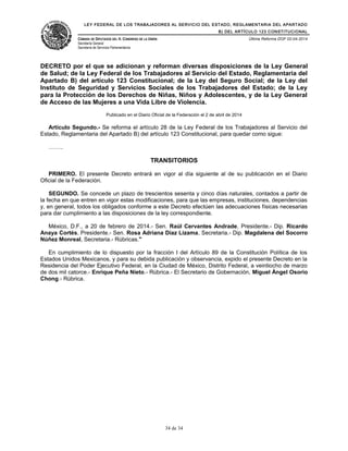 LEY FEDERAL DE LOS TRABAJADORES AL SERVICIO DEL ESTADO, REGLAMENTARIA DEL APARTADO
B) DEL ARTÍCULO 123 CONSTITUCIONAL
CÁMARA DE DIPUTADOS DEL H. CONGRESO DE LA UNIÓN
Secretaría General
Secretaría de Servicios Parlamentarios
Última Reforma DOF 02-04-2014
DECRETO por el que se adicionan y reforman diversas disposiciones de la Ley General
de Salud; de la Ley Federal de los Trabajadores al Servicio del Estado, Reglamentaria del
Apartado B) del artículo 123 Constitucional; de la Ley del Seguro Social; de la Ley del
Instituto de Seguridad y Servicios Sociales de los Trabajadores del Estado; de la Ley
para la Protección de los Derechos de Niñas, Niños y Adolescentes, y de la Ley General
de Acceso de las Mujeres a una Vida Libre de Violencia.
Publicado en el Diario Oficial de la Federación el 2 de abril de 2014
Artículo Segundo.- Se reforma el artículo 28 de la Ley Federal de los Trabajadores al Servicio del
Estado, Reglamentaria del Apartado B) del artículo 123 Constitucional, para quedar como sigue:
……..
TRANSITORIOS
PRIMERO. El presente Decreto entrará en vigor al día siguiente al de su publicación en el Diario
Oficial de la Federación.
SEGUNDO. Se concede un plazo de trescientos sesenta y cinco días naturales, contados a partir de
la fecha en que entren en vigor estas modificaciones, para que las empresas, instituciones, dependencias
y, en general, todos los obligados conforme a este Decreto efectúen las adecuaciones físicas necesarias
para dar cumplimiento a las disposiciones de la ley correspondiente.
México, D.F., a 20 de febrero de 2014.- Sen. Raúl Cervantes Andrade, Presidente.- Dip. Ricardo
Anaya Cortés, Presidente.- Sen. Rosa Adriana Díaz Lizama, Secretaria.- Dip. Magdalena del Socorro
Núñez Monreal, Secretaria.- Rúbricas."
En cumplimiento de lo dispuesto por la fracción I del Artículo 89 de la Constitución Política de los
Estados Unidos Mexicanos, y para su debida publicación y observancia, expido el presente Decreto en la
Residencia del Poder Ejecutivo Federal, en la Ciudad de México, Distrito Federal, a veintiocho de marzo
de dos mil catorce.- Enrique Peña Nieto.- Rúbrica.- El Secretario de Gobernación, Miguel Ángel Osorio
Chong.- Rúbrica.
34 de 34
 