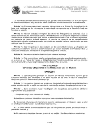 LEY FEDERAL DE LOS TRABAJADORES AL SERVICIO DEL ESTADO, REGLAMENTARIA DEL APARTADO
B) DEL ARTÍCULO 123 CONSTITUCIONAL
CÁMARA DE DIPUTADOS DEL H. CONGRESO DE LA UNIÓN
Secretaría General
Secretaría de Servicios Parlamentarios
Última Reforma DOF 02-04-2014
Los no incluidos en la enumeración anterior y que, por ello, serán inamovibles. Los de nuevo ingreso
no serán inamovibles sino después de seis meses de servicios sin nota desfavorable en su expediente.
Artículo 7o.- Al crearse categorías o cargos no comprendidos en el Artículo 5o., la clasificación de
base o de confianza que les corresponda se determinará expresamente por la disposición legal que
formalice su creación.
Artículo 8o.- Quedan excluidos del régimen de esta ley los Trabajadores de confianza a que se
refiere el artículo 5o.; los miembros del Ejército y Armada Nacional con excepción del personal civil de las
Secretarías de la Defensa Nacional y de Marina; el personal militarizado o que se militarice legalmente;
los miembros del Servicio Exterior Mexicano; el personal de vigilancia de los establecimientos
penitenciarios, cárceles o galeras y aquellos que presten sus servicios mediante contrato civil o que sean
sujetos al pago de honorarios.
Artículo 9o.- Los trabajadores de base deberán ser de nacionalidad mexicana y sólo podrán ser
sustituidos por extranjeros cuando no existan mexicanos que puedan desarrollar el servicio respectivo. La
sustitución será decidida por el titular de la dependencia oyendo al sindicato.
Artículo 10.- Son irrenunciables los derechos que la presente ley otorga.
Artículo 11.- En lo no previsto por esta ley o disposiciones especiales, se aplicarán supletoriamente, y
en su orden, la Ley Federal del Trabajo, el Código Federal de Procedimientos Civiles, las leyes del orden
común, la costumbre, el uso, los principios generales de derecho y la equidad.
TITULO SEGUNDO
Derechos y Obligaciones de los Trabajadores y de los Titulares
CAPITULO I
Artículo 12.- Los trabajadores prestarán sus servicios en virtud de nombramiento expedido por el
funcionario facultado para extenderlo o por estar incluidos en las listas de raya de trabajadores
temporales, para obra determinada o por tiempo fijo.
Artículo 13.- Los menores de edad que tengan más de dieciséis años tendrán capacidad legal para
prestar servicios, percibir el sueldo correspondiente y ejercitar las acciones derivadas de la presente ley.
Artículo 14.- Serán condiciones nulas y no obligarán a los trabajadores, aún cuando las admitieren
expresamente, las que estipulen:
I.- Una jornada mayor de la permitida por esta ley;
II.- Las labores peligrosas o insalubres o nocturnas para menores de dieciséis años;
III.- Una jornada inhumana por lo notoriamente excesiva o peligrosa para el trabajador, o para la salud
de la trabajadora embarazada o el producto de la concepción;
IV.- Un salario inferior al mínimo establecido para los trabajadores en general, en el lugar donde se
presten los servicios, y
V.- Un plazo mayor de quince días para el pago de sus sueldos y demás prestaciones económicas.
4 de 34
 