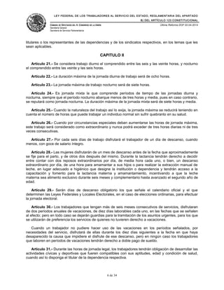 LEY FEDERAL DE LOS TRABAJADORES AL SERVICIO DEL ESTADO, REGLAMENTARIA DEL APARTADO
B) DEL ARTÍCULO 123 CONSTITUCIONAL
CÁMARA DE DIPUTADOS DEL H. CONGRESO DE LA UNIÓN
Secretaría General
Secretaría de Servicios Parlamentarios
Última Reforma DOF 02-04-2014
titulares o los representantes de las dependencias y de los sindicatos respectivos, en los temas que les
sean aplicables.
CAPITULO II
Artículo 21.- Se considera trabajo diurno el comprendido entre las seis y las veinte horas, y nocturno
el comprendido entre las veinte y las seis horas.
Artículo 22.- La duración máxima de la jornada diurna de trabajo será de ocho horas.
Artículo 23.- La jornada máxima de trabajo nocturno será de siete horas.
Artículo 24.- Es jornada mixta la que comprende períodos de tiempo de las jornadas diurna y
nocturna, siempre que el período nocturno abarque menos de tres horas y media, pues en caso contrario,
se reputará como jornada nocturna. La duración máxima de la jornada mixta será de siete horas y media.
Artículo 25.- Cuando la naturaleza del trabajo así lo exija, la jornada máxima se reducirá teniendo en
cuenta el número de horas que puede trabajar un individuo normal sin sufrir quebranto en su salud.
Artículo 26.- Cuando por circunstancias especiales deban aumentarse las horas de jornada máxima,
este trabajo será considerado como extraordinario y nunca podrá exceder de tres horas diarias ni de tres
veces consecutivas.
Artículo 27.- Por cada seis días de trabajo disfrutará el trabajador de un día de descanso, cuando
menos, con goce de salario íntegro.
Artículo 28.- Las mujeres disfrutarán de un mes de descanso antes de la fecha que aproximadamente
se fije para el parto, y de otros dos después del mismo. Durante la lactancia tendrán derecho a decidir
entre contar con dos reposos extraordinarios por día, de media hora cada uno, o bien, un descanso
extraordinario por día, de una hora para amamantar a sus hijos o para realizar la extracción manual de
leche, en lugar adecuado e higiénico que designe la institución o dependencia y tendrán acceso a la
capacitación y fomento para la lactancia materna y amamantamiento, incentivando a que la leche
materna sea alimento exclusivo durante seis meses y complementario hasta avanzado el segundo año de
edad.
Artículo 29.- Serán días de descanso obligatorio los que señale el calendario oficial y el que
determinen las Leyes Federales y Locales Electorales, en el caso de elecciones ordinarias, para efectuar
la jornada electoral.
Artículo 30.- Los trabajadores que tengan más de seis meses consecutivos de servicios, disfrutaran
de dos períodos anuales de vacaciones, de diez días laborables cada uno, en las fechas que se señalen
al efecto; pero en todo caso se dejarán guardias para la tramitación de los asuntos urgentes, para los que
se utilizarán de preferencia los servicios de quienes no tuvieren derecho a vacaciones.
Cuando un trabajador no pudiere hacer uso de las vacaciones en los períodos señalados, por
necesidades del servicio, disfrutará de ellas durante los diez días siguientes a la fecha en que haya
desaparecido la causa que impidiere el disfrute de ese descanso, pero en ningún caso los trabajadores
que laboren en períodos de vacaciones tendrán derecho a doble pago de sueldo.
Artículo 31.- Durante las horas de jornada legal, los trabajadores tendrán obligación de desarrollar las
actividades cívicas y deportivas que fueren compatibles con sus aptitudes, edad y condición de salud,
cuando así lo disponga el titular de la dependencia respectiva.
6 de 34
 