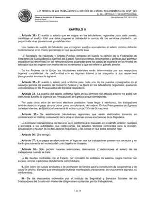 LEY FEDERAL DE LOS TRABAJADORES AL SERVICIO DEL ESTADO, REGLAMENTARIA DEL APARTADO
B) DEL ARTÍCULO 123 CONSTITUCIONAL
CÁMARA DE DIPUTADOS DEL H. CONGRESO DE LA UNIÓN
Secretaría General
Secretaría de Servicios Parlamentarios
Última Reforma DOF 02-04-2014
CAPITULO III
Artículo 32.- El sueldo o salario que se asigna en los tabuladores regionales para cada puesto,
constituye el sueldo total que debe pagarse al trabajador a cambio de los servicios prestados, sin
perjuicio de otras prestaciones ya establecidas.
Los niveles de sueldo del tabulador que consignen sueldos equivalentes al salario mínimo deberán
incrementarse en el mismo porcentaje en que se aumente éste.
La Secretaría de Hacienda y Crédito Público, tomando en cuenta la opinión de la Federación de
Sindicatos de Trabajadores al Servicio del Estado, fijará las normas, lineamientos y políticas que permitan
establecer las diferencias en las remuneraciones asignadas para los casos de alcances en los niveles de
tabulador que se originen con motivo de los incrementos a que se refiere el párrafo anterior.
En los Poderes de la Unión, los tabuladores salariales serán determinados por sus respectivos
órganos competentes, de conformidad con su régimen interno y se integrarán a sus respectivos
presupuestos anuales de egresos.
Artículo 33.- El sueldo o salario será uniforme para cada uno de los puestos consignados en el
catálogo general de puestos del Gobierno Federal y se fijará en los tabuladores regionales, quedando
comprendidos en los Presupuestos de Egresos respectivos.
Artículo 34.- La cuantía del salario uniforme fijado en los términos del artículo anterior no podrá ser
disminuida durante la vigencia del Presupuesto de Egresos a que corresponda.
Por cada cinco años de servicios efectivos prestados hasta llegar a veinticinco, los trabajadores
tendrán derecho al pago de una prima como complemento del salario. En los Presupuestos de Egresos
correspondientes, se fijará oportunamente el monto o proporción de dicha prima.
Artículo 35.- Se establecerán tabuladores regionales que serán elaborados tomando en
consideración el distinto costo medio de la vida en diversas zonas económicas de la República.
La Comisión Intersecretarial del Servicio Civil, conforme a lo dispuesto en el párrafo anterior, realizará
y someterá a las autoridades que corresponda, los estudios técnicos pertinentes para la revisión,
actualización y fijación de los tabuladores regionales, y las zonas en que éstos deberán regir.
Artículo 36.- (Se deroga).
Artículo 37.- Los pagos se efectuarán en el lugar en que los trabajadores presten sus servicios y se
harán precisamente en moneda del curso legal o en cheques.
Artículo 38.- Sólo podrán hacerse retenciones, descuentos o deducciones al salario de los
trabajadores cuando se trate:
I.- De deudas contraídas con el Estado, por concepto de anticipos de salarios, pagos hechos con
exceso, errores o pérdidas debidamente comprobados;
II.- Del cobro de cuotas sindicales o de aportación de fondos para la constitución de cooperativas y de
cajas de ahorro, siempre que el trabajador hubiese manifestado previamente, de una manera expresa, su
conformidad;
III.- De los descuentos ordenados por el Instituto de Seguridad y Servicios Sociales de los
Trabajadores del Estado con motivo de obligaciones contraídas por los trabajadores;
7 de 34
 
