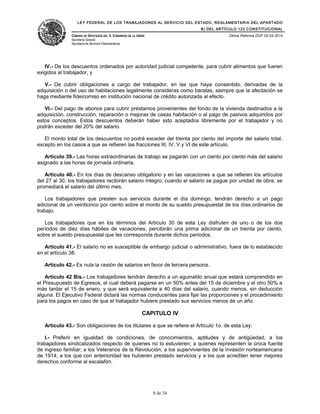LEY FEDERAL DE LOS TRABAJADORES AL SERVICIO DEL ESTADO, REGLAMENTARIA DEL APARTADO
B) DEL ARTÍCULO 123 CONSTITUCIONAL
CÁMARA DE DIPUTADOS DEL H. CONGRESO DE LA UNIÓN
Secretaría General
Secretaría de Servicios Parlamentarios
Última Reforma DOF 02-04-2014
IV.- De los descuentos ordenados por autoridad judicial competente, para cubrir alimentos que fueren
exigidos al trabajador, y
V.- De cubrir obligaciones a cargo del trabajador, en las que haya consentido, derivadas de la
adquisición o del uso de habitaciones legalmente consideras como baratas, siempre que la afectación se
haga mediante fideicomiso en institución nacional de crédito autorizada al efecto.
VI.- Del pago de abonos para cubrir préstamos provenientes del fondo de la vivienda destinados a la
adquisición, construcción, reparación o mejoras de casas habitación o al pago de pasivos adquiridos por
estos conceptos. Estos descuentos deberán haber sido aceptados libremente por el trabajador y no
podrán exceder del 20% del salario.
El monto total de los descuentos no podrá exceder del treinta por ciento del importe del salario total,
excepto en los casos a que se refieren las fracciones III, IV, V y VI de este artículo.
Artículo 39.- Las horas extraordinarias de trabajo se pagarán con un ciento por ciento más del salario
asignado a las horas de jornada ordinaria.
Artículo 40.- En los días de descanso obligatorio y en las vacaciones a que se refieren los artículos
del 27 al 30, los trabajadores recibirán salario íntegro; cuando el salario se pague por unidad de obra, se
promediará el salario del último mes.
Los trabajadores que presten sus servicios durante el día domingo, tendrán derecho a un pago
adicional de un veinticinco por ciento sobre el monto de su sueldo presupuestal de los días ordinarios de
trabajo.
Los trabajadores que en los términos del Artículo 30 de esta Ley disfruten de uno o de los dos
períodos de diez días hábiles de vacaciones, percibirán una prima adicional de un treinta por ciento,
sobre el sueldo presupuestal que les corresponda durante dichos períodos.
Artículo 41.- El salario no es susceptible de embargo judicial o administrativo, fuera de lo establecido
en el artículo 38.
Artículo 42.- Es nula la cesión de salarios en favor de tercera persona.
Artículo 42 Bis.- Los trabajadores tendrán derecho a un aguinaldo anual que estará comprendido en
el Presupuesto de Egresos, el cual deberá pagarse en un 50% antes del 15 de diciembre y el otro 50% a
más tardar el 15 de enero, y que será equivalente a 40 días del salario, cuando menos, sin deducción
alguna. El Ejecutivo Federal dictará las normas conducentes para fijar las proporciones y el procedimiento
para los pagos en caso de que el trabajador hubiere prestado sus servicios menos de un año.
CAPITULO IV
Artículo 43.- Son obligaciones de los titulares a que se refiere el Artículo 1o. de esta Ley:
I.- Preferir en igualdad de condiciones, de conocimientos, aptitudes y de antigüedad, a los
trabajadores sindicalizados respecto de quienes no lo estuvieren; a quienes representen la única fuente
de ingreso familiar; a los Veteranos de la Revolución; a los supervivientes de la invasión norteamericana
de 1914; a los que con anterioridad les hubieren prestado servicios y a los que acrediten tener mejores
derechos conforme al escalafón.
8 de 34
 