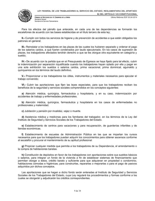 LEY FEDERAL DE LOS TRABAJADORES AL SERVICIO DEL ESTADO, REGLAMENTARIA DEL APARTADO
B) DEL ARTÍCULO 123 CONSTITUCIONAL
CÁMARA DE DIPUTADOS DEL H. CONGRESO DE LA UNIÓN
Secretaría General
Secretaría de Servicios Parlamentarios
Última Reforma DOF 02-04-2014
Para los efectos del párrafo que antecede, en cada una de las dependencias se formarán los
escalafones de acuerdo con las bases establecidas en el título tercero de esta ley;
II.- Cumplir con todos los servicios de higiene y de prevención de accidentes a que están obligados los
patrones en general;
III.- Reinstalar a los trabajadores en las plazas de las cuales los hubieren separado y ordenar el pago
de los salarios caídos, a que fueren condenados por laudo ejecutoriado. En los casos de supresión de
plazas, los trabajadores afectados tendrán derecho a que se les otorgue otra equivalente en categoría y
sueldo;
IV.- De acuerdo con la partida que en el Presupuesto de Egresos se haya fijado para tal efecto, cubrir
la indemnización por separación injustificada cuando los trabajadores hayan optado por ella y pagar en
una sola exhibición los sueldos o salarios caídos, prima vacacional, prima dominical, aguinaldo y
quinquenios en los términos del laudo definitivo.
V.- Proporcionar a los trabajadores los útiles, instrumentos y materiales necesarios para ejecutar el
trabajo convenido;
VI.- Cubrir las aportaciones que fijen las leyes especiales, para que los trabajadores reciban los
beneficios de la seguridad y servicios sociales comprendidos en los conceptos siguientes:
a) Atención médica, quirúrgica, farmacéutica y hospitalaria, y en su caso, indemnización por
accidentes de trabajo y enfermedades profesionales.
b) Atención médica, quirúrgica, farmacéutica y hospitalaria en los casos de enfermedades no
profesionales y maternidad.
c) Jubilación y pensión por invalidez, vejez o muerte.
d) Asistencia médica y medicinas para los familiares del trabajador, en los términos de la Ley del
Instituto de Seguridad y Servicios Sociales de los Trabajadores del Estado.
e) Establecimiento de centros para vacaciones y para recuperación, de guarderías infantiles y de
tiendas económicas.
f) Establecimiento de escuelas de Administración Pública en las que se impartan los cursos
necesarios para que los trabajadores puedan adquirir los conocimientos para obtener ascensos conforme
al escalafón y procurar el mantenimiento de su aptitud profesional.
g) Propiciar cualquier medida que permita a los trabajadores de su Dependencia, el arrendamiento o
la compra de habitaciones baratas.
h) Constitución de depósitos en favor de los trabajadores con aportaciones sobre sus sueldos básicos
o salarios, para integrar un fondo de la vivienda a fin de establecer sistemas de financiamiento que
permitan otorgar a éstos, crédito barato y suficiente para que adquieran en propiedad o condominio,
habitaciones cómodas e higiénicas; para construirlas, repararlas o mejorarlas o para el pago de pasivos
adquiridos por dichos conceptos.
Las aportaciones que se hagan a dicho fondo serán enteradas al Instituto de Seguridad y Servicios
Sociales de los Trabajadores del Estado, cuya Ley regulará los procedimientos y formas conforme a los
cuales se otorgarán y adjudicarán los créditos correspondientes.
9 de 34
 