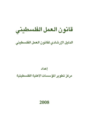 قانون العمل الفلسطيني 
الدليل الإرشادي لقانون العمل الفلسطيني 
إعداد 
مركز تطوير المؤسسات الأهلية الفلسطينية 
2008 
 