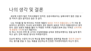 나의 생각 및 결론 
세상에 수없이 많은 카피사례들이 있지만, 성공사례보다는 실패사례가 많은 것을 보 
면 카피가 결코 쉽지만은 않은 것 같다. 
나는 카피를 할 때 하더라도 카피한 제품이‘새로운 가치가 창출되었느냐’가 가장 중 
요하다고 생각한다. 미샤의 보라색병의 경우 충분히 새로운 가치가 창출되었다고 생각 
한다. 같은 성분의 제품을 훨씬 더 저렴한 가격에 구입함으로써 얻는 이득은 소비자에 
게 충분한 가치가 되기 때문이다. 
또 하나, 미샤의 전략 중 고가의 수입화장품을 상대로 정면승부했다는 점을 높게 평가 
하고 싶다. 전혀 새로운 방식의 마케팅이었다. 
단순히 베끼는 수준이 아니라 혁신을 통해 차별화된 경쟁력을 확보한 '창조적 모방가' 
라는 평가를 받을 수 있는 제품을 생산하는게 진정한 카피캣마케팅이 아닌가 한다. 
