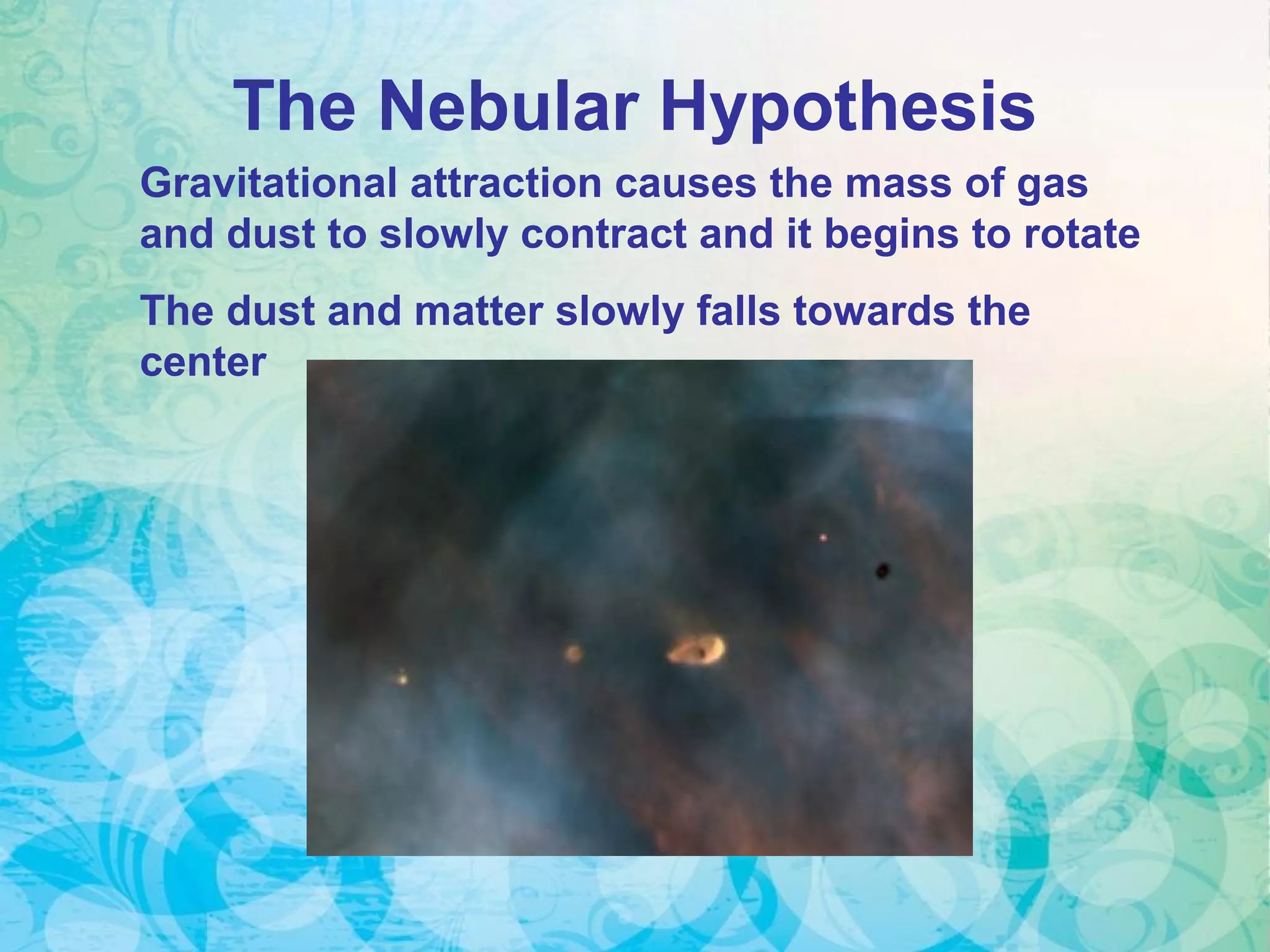 Gravitational attraction causes the mass of gas
and dust to slowly contract and it begins to rotate
The dust and matter slowly falls towards the
center
The Nebular Hypothesis
 