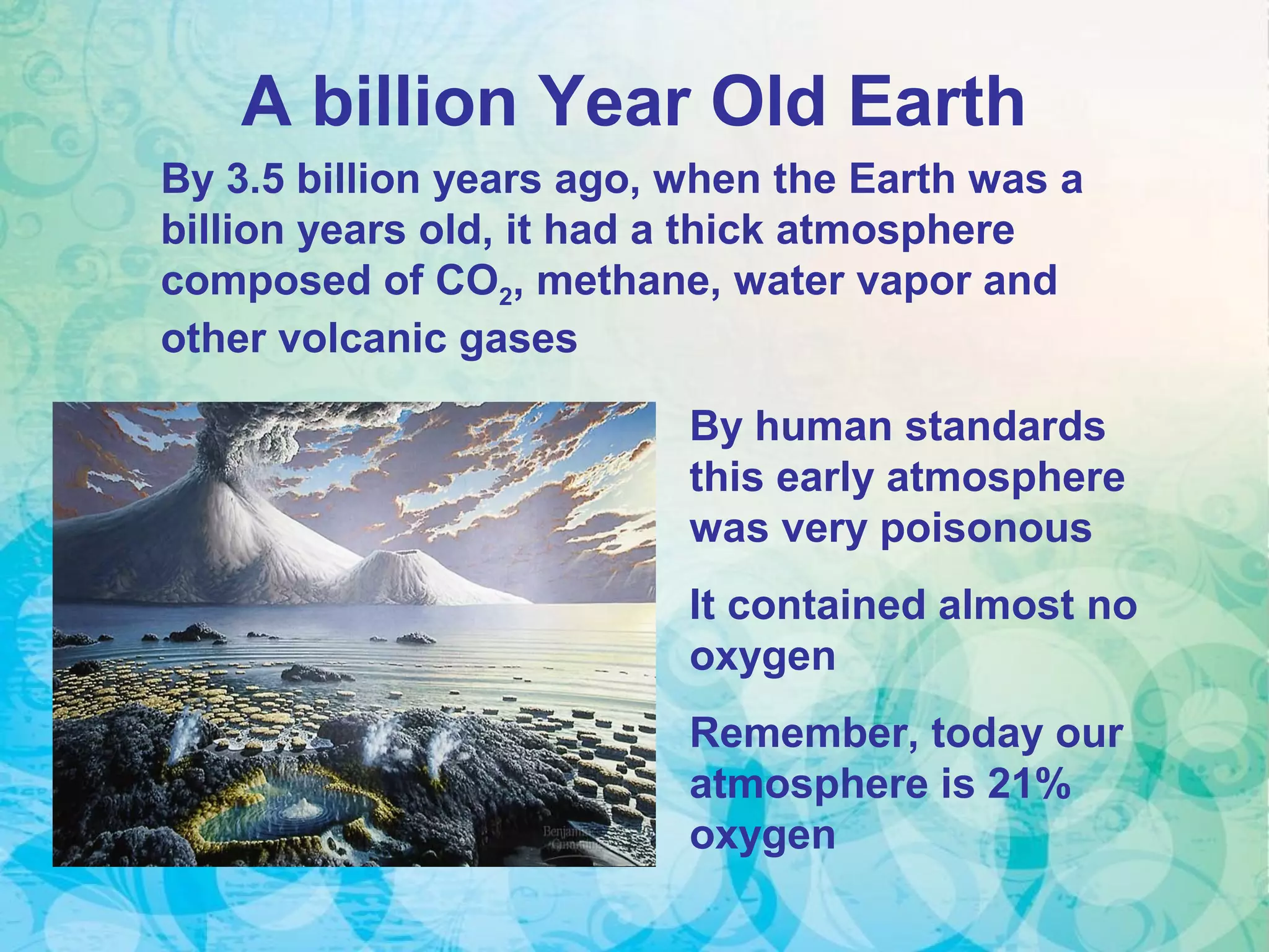 A billion Year Old Earth
By 3.5 billion years ago, when the Earth was a
billion years old, it had a thick atmosphere
composed of CO2, methane, water vapor and
other volcanic gases
By human standards
this early atmosphere
was very poisonous
It contained almost no
oxygen
Remember, today our
atmosphere is 21%
oxygen
 