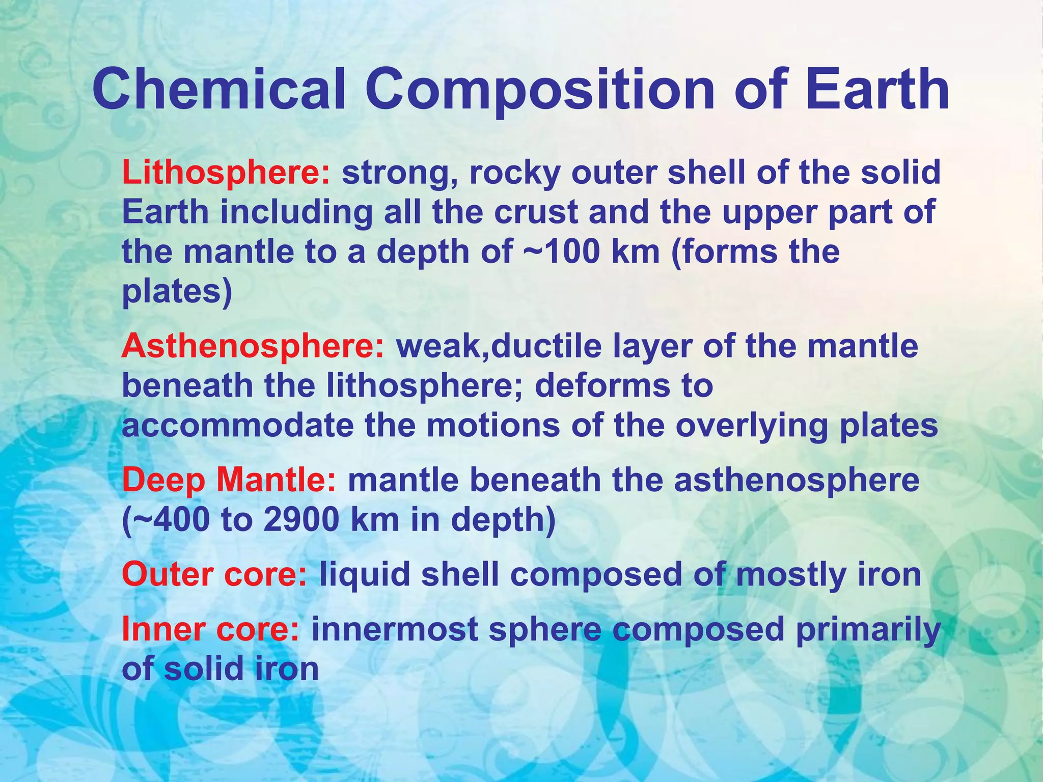 Lithosphere: strong, rocky outer shell of the solid
Earth including all the crust and the upper part of
the mantle to a depth of ~100 km (forms the
plates)
Asthenosphere: weak,ductile layer of the mantle
beneath the lithosphere; deforms to
accommodate the motions of the overlying plates
Deep Mantle: mantle beneath the asthenosphere
(~400 to 2900 km in depth)
Outer core: liquid shell composed of mostly iron
Inner core: innermost sphere composed primarily
of solid iron
Chemical Composition of Earth
 