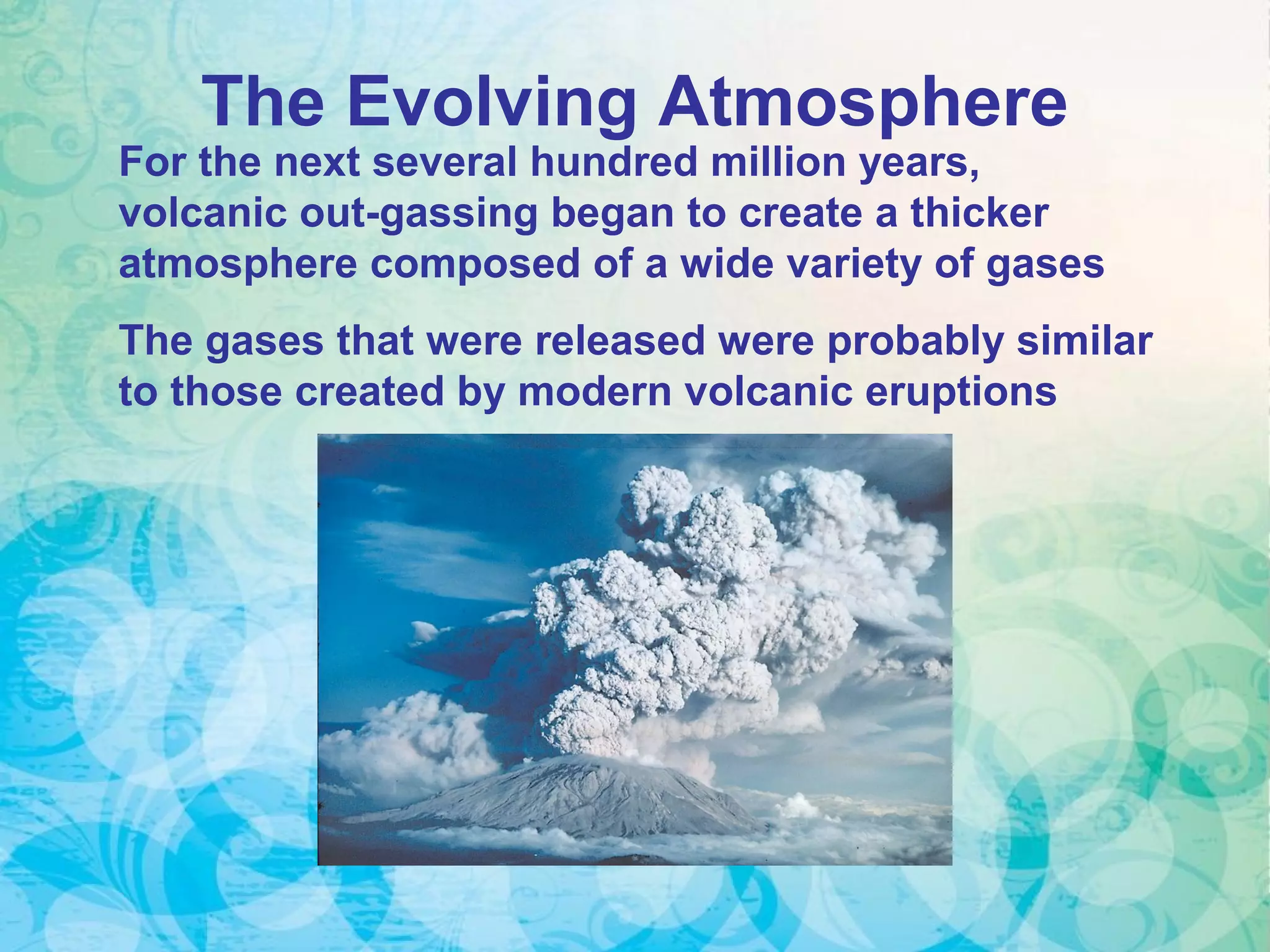 The Evolving Atmosphere
For the next several hundred million years,
volcanic out-gassing began to create a thicker
atmosphere composed of a wide variety of gases
The gases that were released were probably similar
to those created by modern volcanic eruptions
 