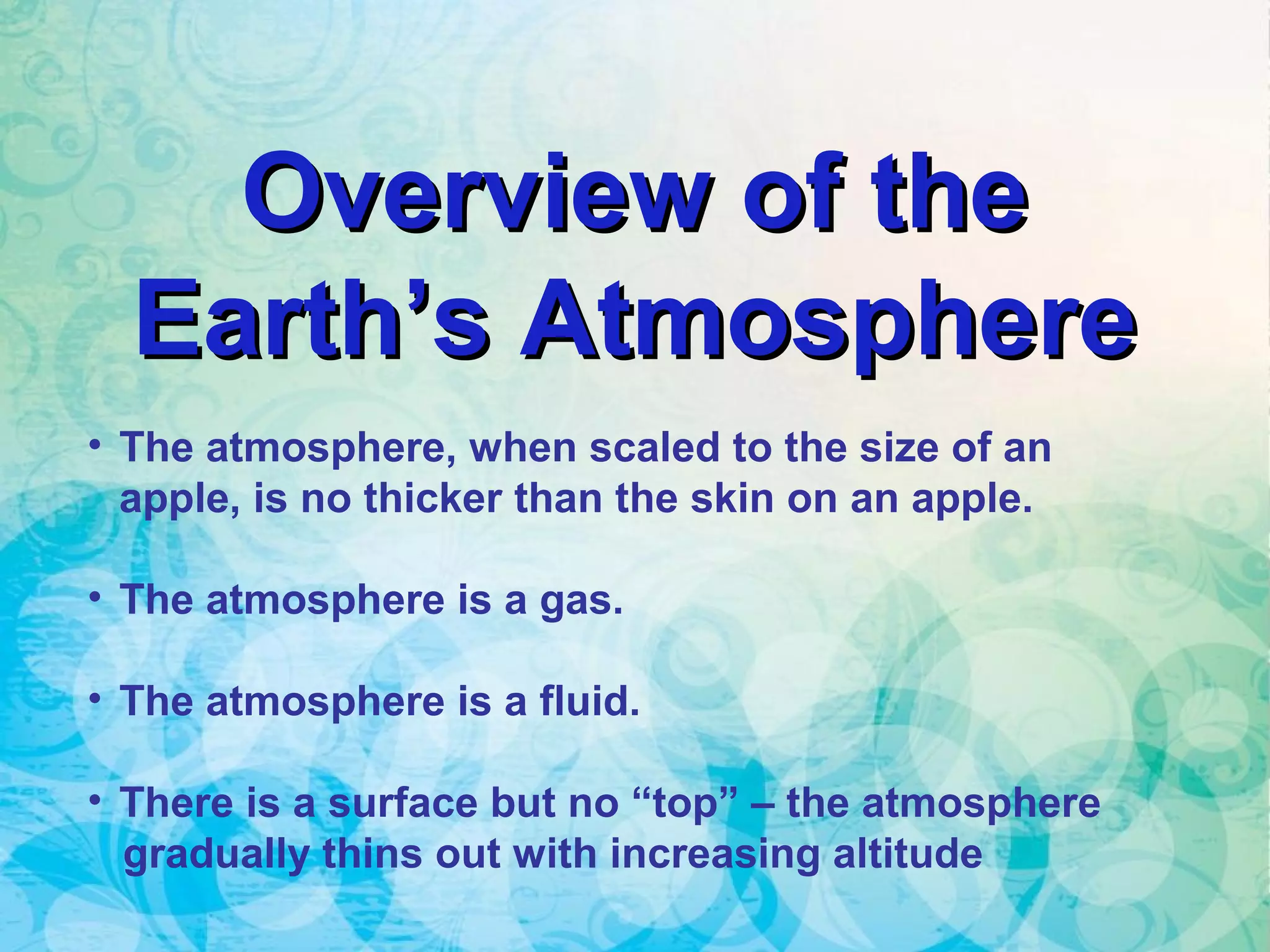Overview of theOverview of the
Earth’s AtmosphereEarth’s Atmosphere
• The atmosphere, when scaled to the size of an
apple, is no thicker than the skin on an apple.
• The atmosphere is a gas.
• The atmosphere is a fluid.
• There is a surface but no “top” – the atmosphere
gradually thins out with increasing altitude
 