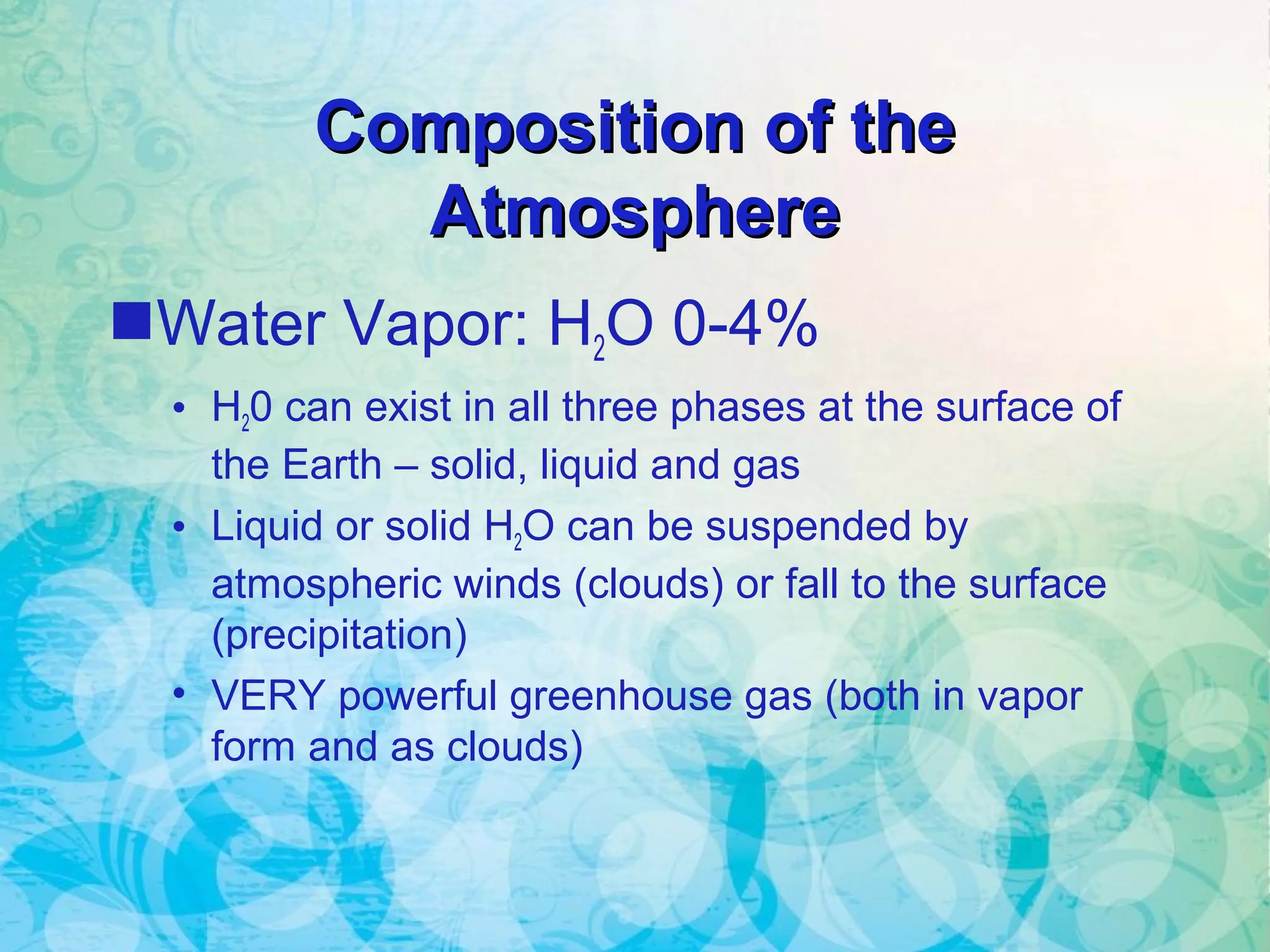 Composition of theComposition of the
AtmosphereAtmosphere
Water Vapor: H2O 0-4%
• H20 can exist in all three phases at the surface of
the Earth – solid, liquid and gas
• Liquid or solid H2O can be suspended by
atmospheric winds (clouds) or fall to the surface
(precipitation)
• VERY powerful greenhouse gas (both in vapor
form and as clouds)
 