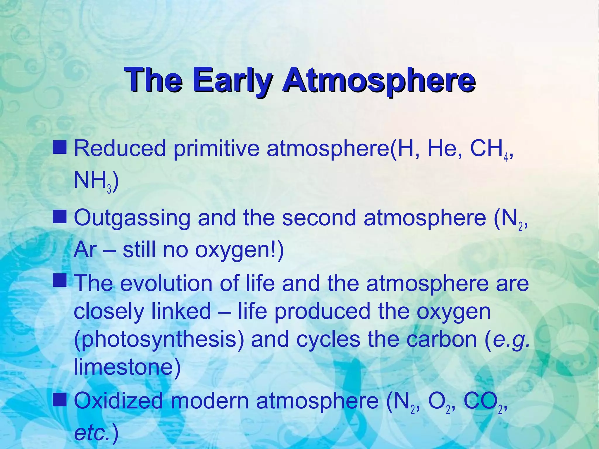 The Early AtmosphereThe Early Atmosphere
 Reduced primitive atmosphere(H, He, CH4,
NH3)
 Outgassing and the second atmosphere (N2,
Ar – still no oxygen!)
 The evolution of life and the atmosphere are
closely linked – life produced the oxygen
(photosynthesis) and cycles the carbon (e.g.
limestone)
 Oxidized modern atmosphere (N2, O2, CO2,
etc.)
 