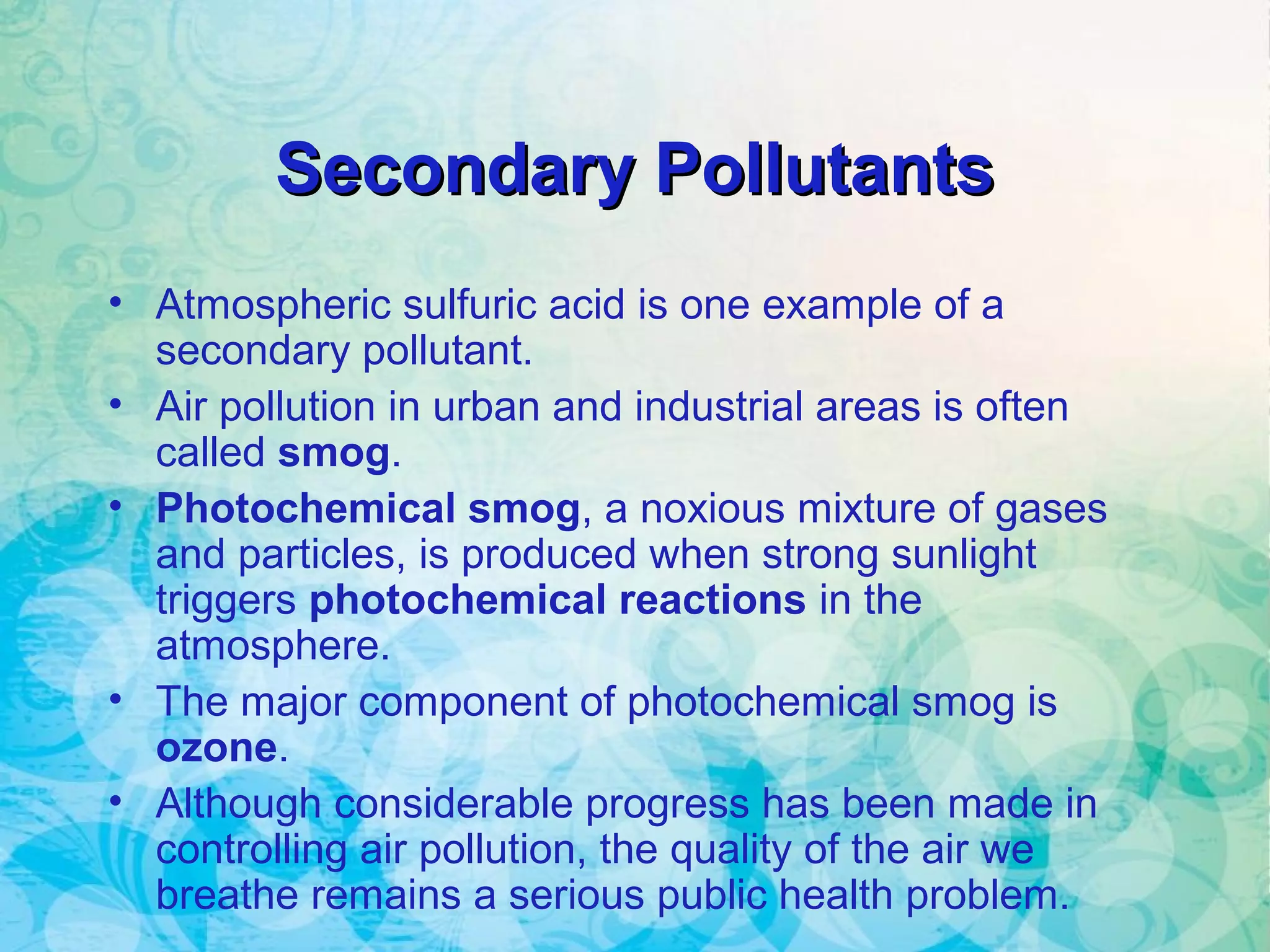 Secondary PollutantsSecondary Pollutants
• Atmospheric sulfuric acid is one example of a
secondary pollutant.
• Air pollution in urban and industrial areas is often
called smog.
• Photochemical smog, a noxious mixture of gases
and particles, is produced when strong sunlight
triggers photochemical reactions in the
atmosphere.
• The major component of photochemical smog is
ozone.
• Although considerable progress has been made in
controlling air pollution, the quality of the air we
breathe remains a serious public health problem.
 
