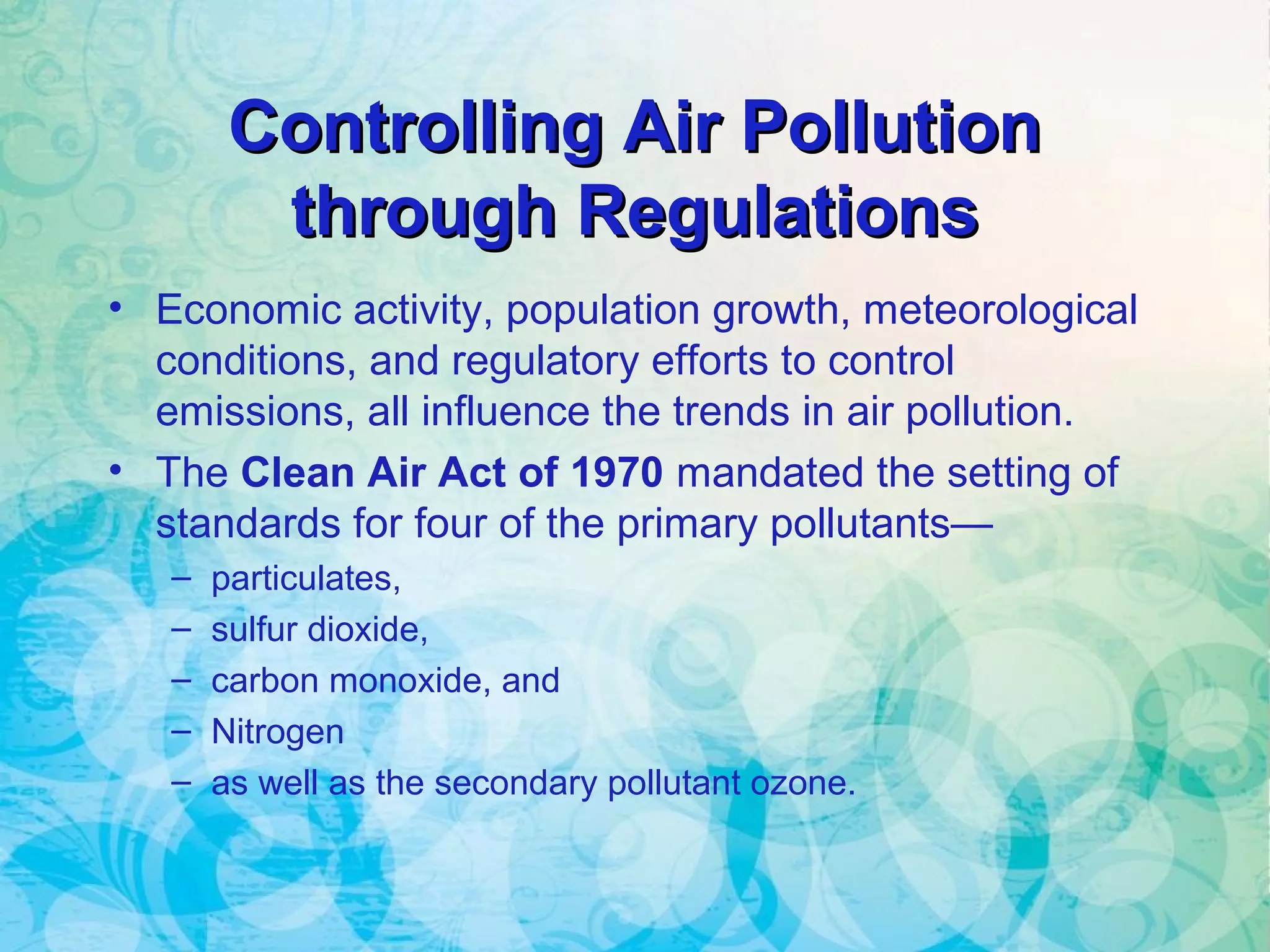 Controlling Air PollutionControlling Air Pollution
through Regulationsthrough Regulations
• Economic activity, population growth, meteorological
conditions, and regulatory efforts to control
emissions, all influence the trends in air pollution.
• The Clean Air Act of 1970 mandated the setting of
standards for four of the primary pollutants—
– particulates,
– sulfur dioxide,
– carbon monoxide, and
– Nitrogen
– as well as the secondary pollutant ozone.
 